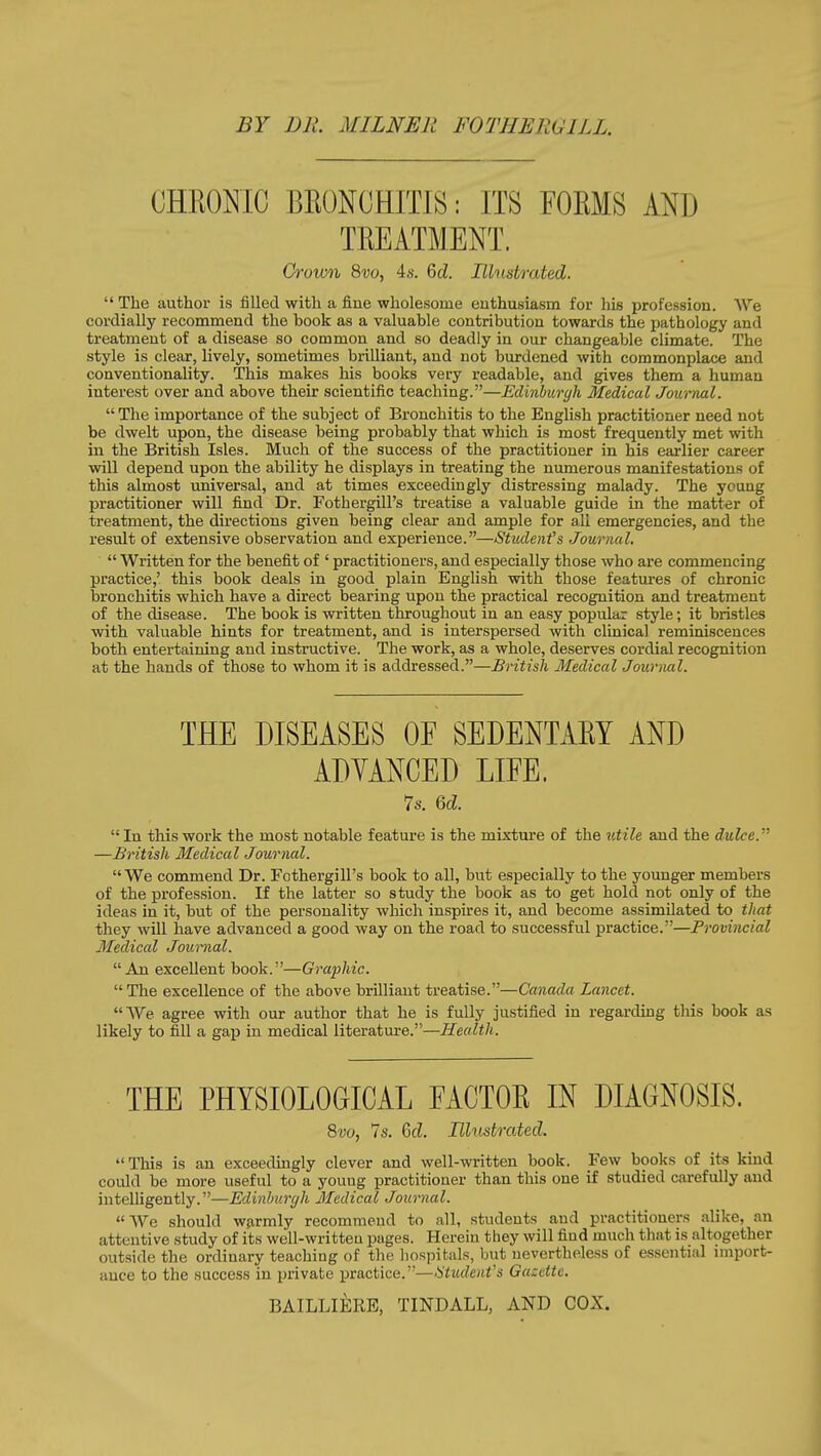 BY DR. MILNER FOTHERUILL. CHEONIC BEONCHITIS: ITS FOKMS AND TKEATMENT. Grown Svo, 46-. 6cZ. Illustrated.  The author is filled with a fiue wholesome enthusiasm for his profession. We cordially recommend the hook as a valuable contribution towards the pathology and treatment of a disease so common and so deadly in our changeable climate. The style is clear, lively, sometimes brilliant, and not burdened with commonplace and conventionality. This makes his books very readable, and gives them a human interest over and above their scientific teaching.—Eclinhurgh Medical Journal. The importance of the subject of Bronchitis to the English practitioner need not be dwelt upon, the disease being probably that which is most frequently met with in the British Isles. Much of the success of the practitioner in his eai-lier career will depend upon the ability he displays in treating the numerous manifestations of this almost universal, and at times exceedingly distressing malady. The young practitioner will find Dr. Fothergill's treatise a valuable guide in the matter of treatment, the directions given being clear and ample for all emergencies, and the result of extensive observation and experience.—Stiulenfs Journal.  Written for the benefit of ' practitioners, and especially those who are commencing practice,' this book deals in good plain English with those features of chronic bronchitis which have a direct bearing upon the practical recognition and treatment of the disease. The book is written throughout in an easy popular style; it bristles with valuable hints for treatment, and is interspersed with clinical reminiscences both entertaining and instructive. The work, as a whole, deserves cordial recognition at the hands of those to whom it is addressed.—British Medical Jouriial. THE DISEASES OE SEDENTAKY AND ADYANCED LIFE. 7s. 6(Z.  In this work the most notable feature is the mixture of the utile and the dulce. —British Medical Journal. We commend Dr. Fothergill's book to all, but especially to the younger members of the profession. If the latter so study the book as to get hold not only of the ideas in it, but of the personality which inspires it, and become assimilated to that they will have advanced a good way on the road to successful practice.—Provincial Medical Journal. An excellent book.—Graphic. The excellence of the above brilliant treatise.—Canada Lancet. AVe agree with our author that he is fully justified in regarding this book as likely to fill a gap in medical literature.—Health. THE PHYSIOLOGICAL EACTOE IN DIAGNOSIS. Svo, Is. Qd. Illustrated. This is an exceedingly clever and well-written book. Few books of its kind could be more useful to a youug practitioner than this one if studied carefully and intelligently.—Edinburgh Medical Journal. We should w?irmly recommend to all, students and practitioners alike, an attentive study of its well-written pages. Herein they will find much that is altogether outside the ordinary teacliiug of tlie hospitals, but nevertheless of es.sential iniport- auce to the success in private practice.—tStudenfs Gazette. BAILLIERE, TINDALL, AND COX.