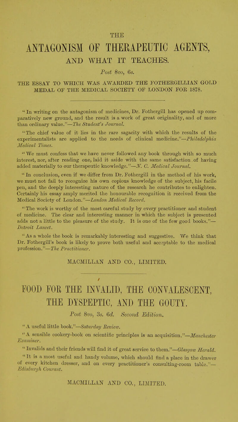 THE ANTAGONISM OF THERAPEUTIC AGENTS, AND WHAT IT TEACHES. Fost 8vo, 6s. THE ESSAY TO WHICH WAS AWARDED THE POTHERGILLIAN GOLD MEDAL OF THE MEDICAL SOCIETY OF LONDON FOR 1878.  In -writing on the antagonism of medicines, Dr. Fothergill has opened up com- paratively new ground, and the result is a work of great originality, and of more than ordinary value.—The Students Journal, The chief value of it lies in the rare sagacity with which the results of the experimentalists are applied to the needs of clinical medicine.—Philadelphia Medical Times.  We must confess that we have never followed any book through with so much interest, nor, after reading one, laid it aside with the same satisfaction of having added materially to our therapeutic knowledge.—N. C. Medical Journal.  In conclusion, even if we differ from Dr. Fothergill in the method of his work, we must not fail to recognize his own copious knowledge of the subject, his facile pen, and the deeply interesting nature of the research he contributes to enlighten. Certainly his essay amply merited the honourable recognition it received from the Medical Society of London.—London 3fedical Record.  The work is worthy of the most careful study by every practitioner and student of medicine. The clear and interesting manner in which the subject is presented adds not a little to the pleasure of the study. It is one of the few good books.— Detroit Lancet.  As a whole the book is remarkably interesting and suggestive. We think that Dr. Fothergill's book is likely to prove both useful and accsptable to the medical profession.—The Practitioner. MACMILLAN AND CO., LIMITED. FOOD FOE THE INVALID, THE CONVALESCENT, THE DYSPEPTIC, AND THE GOUTY. Post 8i;o, 3s. Qd. Second Edition.  A useful little book.—Saturday Review. A sensible cookery-book on scientific principles is an acquisition.—Manchester Examiner.  Invalids and their friends will find it of great service to them.—Glasgow Herald.  It is a most useful and handy volume, which should find a place in the drawer of every kitchen dresser, and on every practitioner's consulting-room table.— Edinhuryh Courant. MACMILLAN AND CO., LIMITED.