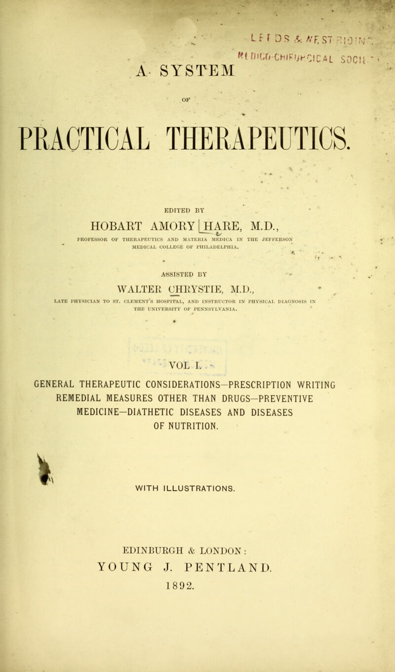 DiCfj-CHIFUHCICAL SOCU ^ A SYSTEM 5 . .OF * •.••V PRACTICAL THERAPEUTICS. EDITED BY HOBAET AMORY [_HARE, M.D., PROFESSOR OF THERAPEUTICS AND MATERIA MEDICA IN THE JEFFERSON MEDICAL COLLEGE OF PHILADELPHIA. ASSISTED BY WALTER UHEYSTIE, M.D., LATE PHYSICIAN TO ST. CLEMENT'S HOSPITAL, AND INSTRUCTOR IN PHYSICAL DIAGNOSIS IN THE UNIVERSITY OF PENNSYLVANIA. VOL L GENERAL THERAPEUTIC CONSIDERATIONS-PRESCRIPTION WRITING REMEDIAL MEASURES OTHER THAN DRUGS-PREVENTIVE MEDICINE—DIATHETIC DISEASES AND DISEASES OF NUTRITION. I WITH ILLUSTRATIONS. EDINBURGH & LONDON: YOUNG J. PENTLAND. 1892.