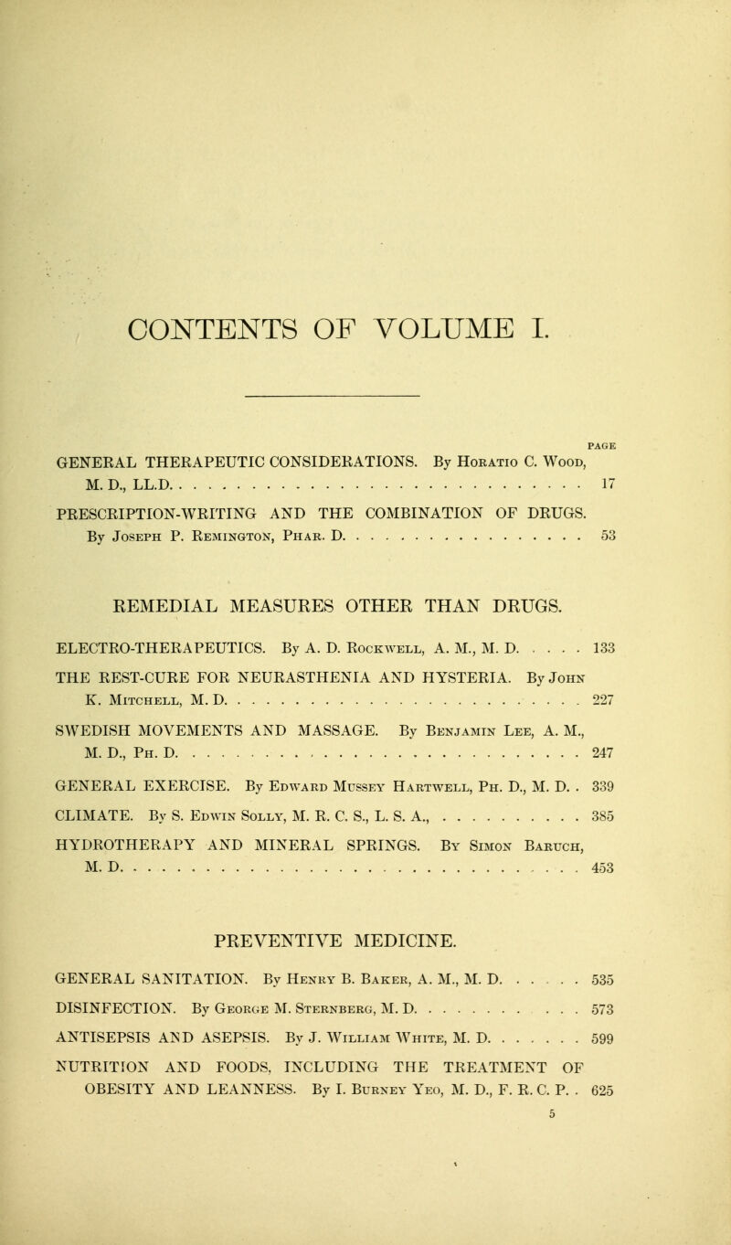 CONTENTS OF VOLUME I. PAGE GENERAL THERAPEUTIC CONSIDERATIONS. By Horatio C. Wood, M.D., LL.D 17 PRESCRIPTION-WRITING AND THE COMBINATION OF DRUGS. By Joseph P. Remington, Phar. D 53 REMEDIAL MEASURES OTHER THAN DRUGS. ELECTRO-THERAPEUTICS. By A. D. Rockwell, A. M., M. D 133 THE REST-CURE FOR NEURASTHENIA AND HYSTERIA. By John K. Mitchell, M. D 227 SWEDISH MOVEMENTS AND MASSAGE. By Benjamin Lee, A. M., M. D., Ph. D 247 GENERAL EXERCISE. By Edward Mussey Hartwell, Ph. D., M. D. . 339 CLIMATE. By S. Edwin Solly, M. R, C. S., L. S. A., 385 HYDROTHERAPY AND MINERAL SPRINGS. By Simon Baruch, M. D. . . . . 453 PREVENTIVE MEDICINE. GENERAL SANITATION. By Henry B. Baker, A. M., M. D 535 DISINFECTION. By George M. Sternberg, M. D 573 ANTISEPSIS A^D ASEPSIS. By J. William White, M. D 599 NUTRITION AND FOODS, INCLUDING THE TREATMENT OF OBESITY AND LEANNESS. By I. Burney Yeo, M. D., F. R. C. P. . 625