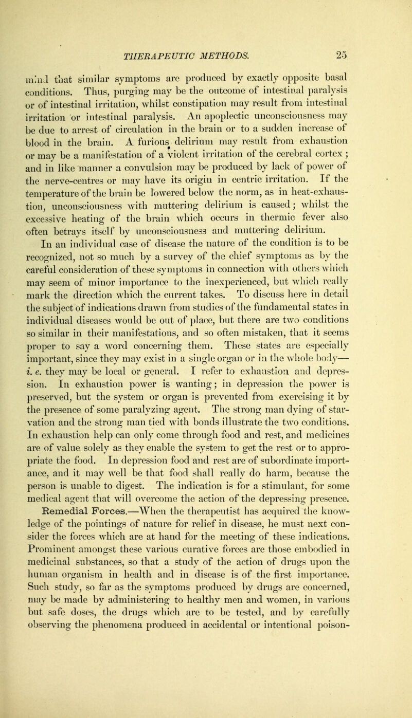 mind that similar symptoms are produced by exactly opposite basal conditions. Thus, purging may be the outcome of intestinal paralysis or of intestinal irritation, whilst constipation may result from intestinal irritation or intestinal paralysis. An apoplectic unconsciousness may be due to arrest of circulation in the brain or to a sudden increase of blood in the brain. A furious delirium may result from exhaustion or may be a manifestation of a violent irritation of the cerebral cortex; and in like manner a convulsion may be produced by lack of power of the nerve-centres or may have its origin in centric irritation. If the temperature of the brain be lowered below the norm, as in heat-exhaus- tion, unconsciousness with muttering delirium is caused; whilst the excessive heating of the brain which occurs in thermic fever also often betrays itself by unconsciousness and muttering delirium. In an individual case of disease the nature of the condition is to be recognized, not so much by a survey of the chief symptoms as by the careful consideration of these symptoms in connection with others which may seem of minor importance to the inexperienced, but which really mark the direction which the current takes. To discuss here in detail the subject of indications drawn from studies of the fundamental states in individual diseases would be out of place, but there are two conditions so similar in their manifestations, and so often mistaken, that it seems proper to say a word concerning them. These states are especially important, since they may exist in a single organ or in the whole body— i. e. they may be local or general. I refer to exhaustion and depres- sion. In exhaustion power is wanting; in depression the power is preserved, but the system or organ is prevented from exercising it by the presence of some paralyzing agent. The strong man dying of star- vation and the strong man tied with bonds illustrate the two conditions. In exhaustion help can only come through food and rest, and medicines are of value solely as they enable the system to get the rest or to appro- priate the food. In depression food and rest are of subordinate import- ance, and it may well be that food shall really do harm, because the person is unable to digest. The indication is for a stimulant, for some medical agent that will overcome the action of the depressing presence. Remedial Forces.—When the therapeutist has acquired the know- ledge of the pointings of nature for relief in disease, he must next con- sider the forces which are at hand for the meeting of these indications. Prominent amongst these various curative forces are those embodied in medicinal substances, so that a study of the action of drugs upon the human organism in health and in disease is of the first importance. Such study, so far as the symptoms produced by drugs are concerned, may be made by administering to healthy men and women, in various but safe doses, the drugs which are to be tested, and by carefully observing the phenomena produced in accidental or intentional poison-