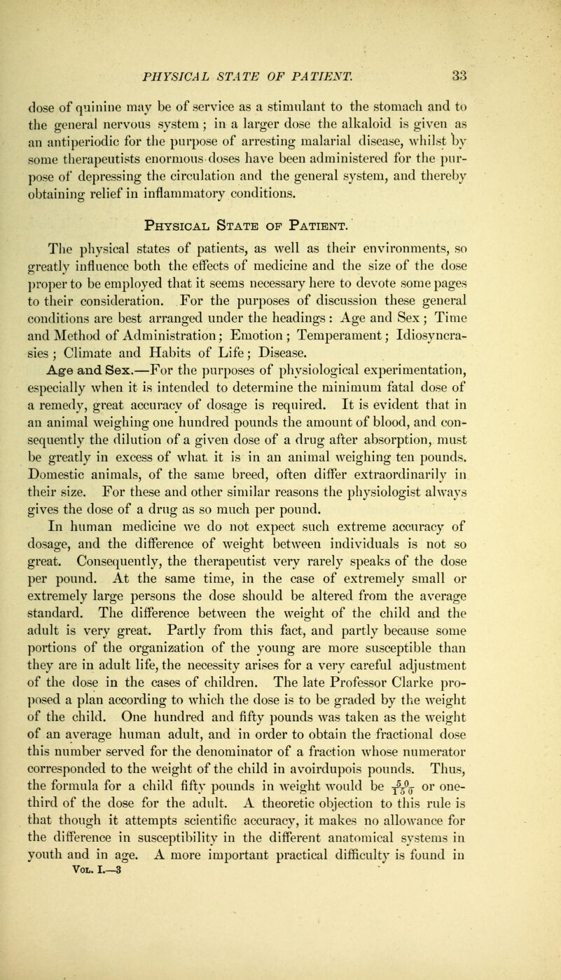 dose of quinine may be of service as a stimulant to the stomach and to the general nervous system; in a larger dose the alkaloid is given as an antiperiodic for the purpose of arresting malarial disease, whilst by some therapeutists enormous doses have been administered for the pur- pose of depressing the circulation and the general system, and thereby obtaining relief in inflammatory conditions. Physical State op Patient.' The physical states of patients, as well as their environments, so greatly influence both the effects of medicine and the size of the dose proper to be employed that it seems necessary here to devote some pages to their consideration. For the purposes of discussion these general conditions are best arranged under the headings : Age and Sex; Time and Method of Administration; Emotion; Temperament; Idiosyncra- sies ; Climate and Habits of Life; Disease. Age and Sex.—For the purposes of physiological experimentation, especially when it is intended to determine the minimum fatal dose of a remedy, great accuracy of dosage is required. It is evident that in an animal weighing one hundred pounds the amount of blood, and con- sequently the dilution of a given dose of a drug after absorption, must be greatly in excess of what, it is in an animal weighing ten pounds. Domestic animals, of the same breed, often differ extraordinarily in their size. For these and other similar reasons the physiologist always gives the dose of a drug as so much per pound. In human medicine we do not expect such extreme accuracy of dosage, and the difference of weight between individuals is not so great. Consequently, the therapeutist very rarely speaks of the dose per pound. At the same time, in the case of extremely small or extremely large persons the dose should be altered from the average standard. The difference between the weight of the child and the adult is very great. Partly from this fact, and partly because some portions of the organization of the young are more susceptible than they are in adult life, the necessity arises for a very careful adjustment of the dose in the cases of children. The late Professor Clarke pro- posed a plan according to which the dose is to be graded by the weight of the child. One hundred and fifty pounds was taken as the weight of an average human adult, and in order to obtain the fractional close this number served for the denominator of a fraction whose numerator corresponded to the weight of the child in avoirdupois pounds. Thus, the formula for a child fifty pounds in weight would be t5-0q or one- third of the dose for the adult. A theoretic objection to this rule is that though it attempts scientific accuracy, it makes no allowance for the difference in susceptibility in the different anatomical systems in youth and in age. A more important practical difficulty is found in Vol. I 3