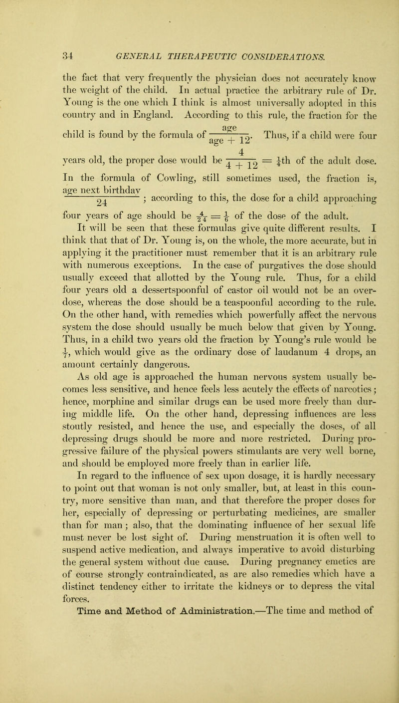 the fact that very frequently the physician does not accurately know the weight of the child. In actual practice the arbitrary rule of Dr. Young is the one which I think is almost universally adopted in this country and in England. According to this rule, the fraction for the a^e child is found by the formula of -, 0. Thus, if a child were four J age + 12 ' 4 years old, the proper dose would be ^ ^ — itn of the adult dose. In the formula of Cowling, still sometimes used, the fraction is, age next birthday . ~ 24 ~ > according to this, the dose for a child approaching four years of age should be ^ == 1 of the dose of the adult. It will be seen that these formulas give quite different results. I think that that of Dr. Young is, on the whole, the more accurate, but in applying it the practitioner must remember that it is an arbitrary rule with numerous exceptions. In the case of purgatives the dose should usually exceed that allotted by the Young rule. Thus, for a child four years old a dessertspoonful of castor oil would not be an over- dose, whereas the dose should be a teaspoonful according to the rule. On the other hand, with remedies which powerfully affect the nervous system the dose should usually be much below that given by Young. Thus, in a child two years old the fraction by Young's rule would be -f, which would give as the ordinary dose of laudanum 4 drops, an amount certainly dangerous. As old age is approached the human nervous system usually be- comes less sensitive, and hence feels less acutely the effects of narcotics; hence, morphine and similar drugs can be used more freely than dur- ing middle life. On the other hand, depressing influences are less stoutly resisted, and hence the use, and especially the doses, of all depressing drugs should be more and more restricted. During pro- gressive failure of the physical powers stimulants are very well borne, and should be employed more freely than in earlier life. In regard to the influence of sex upon dosage, it is hardly necessary to point out that woman is not only smaller, but, at least in this coun- try, more sensitive than man, and that therefore the proper doses for her, especially of depressing or perturbating medicines, are smaller than for man ; also, that the dominating influence of her sexual life must never be lost sight of. During menstruation it is often well to suspend active medication, and always imperative to avoid disturbing the general system without due cause. During pregnancy emetics are of course strongly contraindicated, as are also remedies which have a distinct tendency either to irritate the kidneys or to depress the vital forces. Time and Method of Administration.—The time and method of