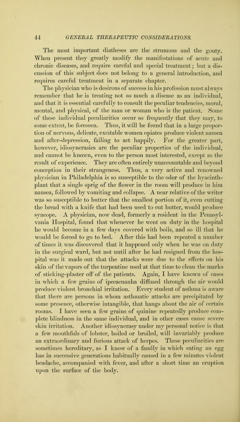 The most important diatheses are the strumous and the gouty. When present they greatly modify the manifestations of acute and chronic diseases, and require careful and special treatment; but a dis- cussion of this subject does not belong to a general introduction, and requires careful treatment in a separate chapter. The physician who is desirous of success in his profession must always remember that he is treating not so much a disease as an individual, and that it is essential carefully to consult the peculiar tendencies, moral, mental, and physical, of the man or woman who is the patient. Some of these individual peculiarities occur so frequently that they may, to some extent, be foreseen. Thus, it will be found that in a large propor- tion of nervous, delicate, excitable women opiates produce violent nausea and after-depression, failing to act happily. For the greater part, however, idiosyncrasies are the peculiar properties of the individual, and cannot be known, even to the person most interested, except as the result of experience. They are often entirely unaccountable and beyond conception in their strangeness. Thus, a very active and renowned physician in Philadelphia is so susceptible to the odor of the hyacinth- plant that a single sprig of the flower in the room will produce in him nausea, followed by vomiting and collapse. A near relative of the writer was so susceptible to butter that the smallest portion of it, even cutting the bread with a knife that had been used to cut butter, would produce syncope. A physician, now dead, formerly a resident in the Pennsyl- vania Hospital, found that whenever he went on duty in the hospital he would become in a few days covered with boils, and so ill that he would be forced to go to bed. After this had been repeated a number of times it was discovered that it happened only when he was on duty in the surgical ward, but not until after he had resigned from the hos- pital was it made out that the attacks were due to the effects on his skin of the vapors of the turpentine used at that time to clean the marks of sticking-plaster off of the patients. Again, I have known of cases in which a few grains of ipecacuanha diffused through the air would produce violent bronchial irritation. Every student of asthma is aware that there are persons in whom asthmatic attacks are precipitated by some presence, otherwise intangible, that hangs about the air of certain rooms. I have seen a few grains of quinine repeatedly produce com- plete blindness in the same individual, and in other cases cause severe skin irritation. Another idiosyncrasy under my personal notice is that a few mouthfuls of lobster, boiled or broiled, will invariably produce an extraordinary and furious attack of herpes. These peculiarities are sometimes hereditary, as I know of a family in which eating an egg has in successive generations habitually caused in a few minutes violent headache, accompanied with fever, and after a short time an eruption upon the surface of the body.