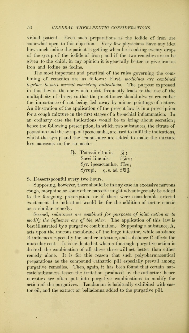 vidual patient. Even such preparations as the iodide of iron are somewhat open to this objection. Very few physicians have any idea how much iodine the patient is getting when he is taking twenty drops of the syrup of the iodide of iron ; and if the two remedies are to be given to the child, in my opinion it is generally better to give iron as iron and iodine as iodine. The most important and practical of the rules governing the com- bining of remedies are as follows: First, medicines are combined together to meet several coexisting indications. The purpose expressed in this law is the one which most frequently leads to the use of the multiplicity of drugs, so that the practitioner should always remember the importance of not being led away by minor pointings of nature. An illustration of the application of the present law is in a prescription for a cough mixture in the first stages of a bronchial inflammation. In an ordinary case the indications would be to bring about secretion ; hence the following prescription, in which two substances, the citrate of potassium and the syrup of ipecacuanha, are used to fulfil the indications, whilst the syrup and the lemon-juice are added to make the mixture less nauseous to the stomach: Potassii citratis, 5j ; Succi limonis, f ^iss ; Syr. ipecacuanha?, f 3ss ; Syrupi, q. s. ad fsiij. S. Dessertspoonful every two hours. Supposing, however, there should be in any case an excessive nervous cough, morphine or some other narcotic might advantageously be added to the foregoing prescription, or if there were considerable arterial excitement the indication would be for the addition of tartar emetic or a similar remedy. Second, substances are combined for purposes of joint action or to modify the influence one of the other. The application of this law is best illustrated by a purgative combination. Supposing a substance, A, acts upon the mucous membrane of the large intestine, while substance B influences especially the smaller intestine, and substance C affects the muscular coat. It is evident that when a thorough purgative action is desired the combination of all these three will act better than either remedy alone. It is for this reason that such polypharmaceutical preparations as the compound cathartic pill especially prevail among purgative remedies. Then, again, it has been found that certain nar- cotic substances lessen the irritation produced by the cathartic; hence narcotics are often put into purgative combinations to modify the action of the purgatives. Laudanum is habitually exhibited with cas- tor oil, and the extract of belladonna added to the purgative pill.