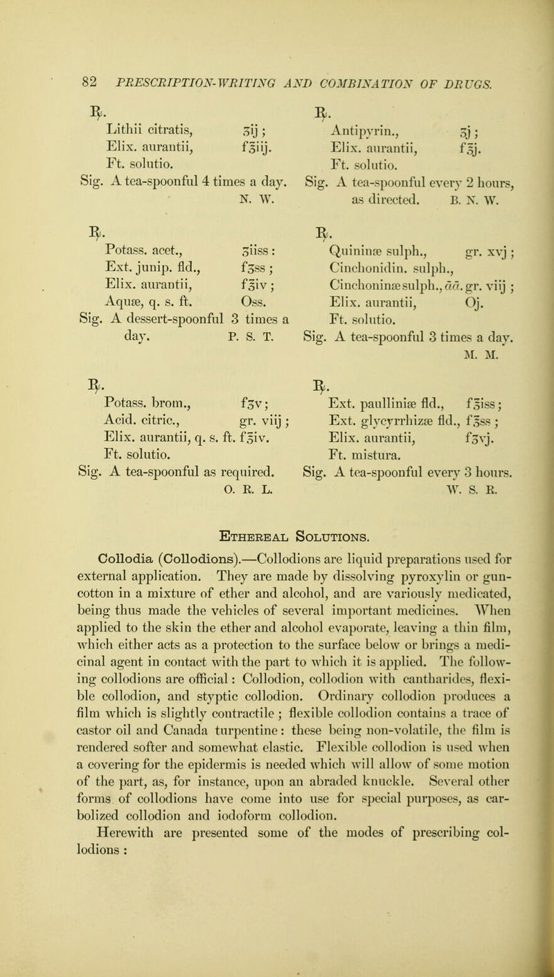 * . .. Lithii citratis, sij ; Elix. aurantii, f*§ i ij. Ft. solutio. Sig. A tea-spoonful 4 times a clay. N. W. Potass, acet., ^iiss: Ext. jump, fid., fess ; Elix. aurantii, f giv; Aqua?, q. s. ft. Oss. Sig. A dessert-spoonful 3 times a day. P. S. T. Potass, brom., ftv; Acid, citric, gr. viij ; Elix. aurantii, q. s. ft. f 5iv. Ft. solutio. Sig. A tea-spoonful as required. O. K. L. Antipyrin., J Elix. aurantii, f 5j. Ft. solutio. Sig. A tea-spoonful every 2 hours, as directed. B. N. W. Qui n in a? sulph., gr. xvj ; Cinchonidin. sulph., Cinchoninae sulph., eid.gr. viij ; Elix. aurantii, Oj. Ft. solutio. Sig. A tea-spoonful 3 times a day. M. M. Ext. paullinise fld., f^iss; Ext. glycyrrhizse fld., f £ss ; Elix. aurantii, foyj. Ft. mistura. Sig. A tea-spoonful every 3 hours. W. S. K. Ethereal Solutions. Collodia (Collodions).—Collodions are liquid preparations used for external application. They are made by dissolving pyroxylin or gun- cotton in a mixture of ether and alcohol, and are variously medicated, being thus made the vehicles of several important medicines. When applied to the skin the ether and alcohol evaporate, leaving a thin film, which either acts as a protection to the surface below or brings a medi- cinal agent in contact with the part to which it is applied. The follow- ing collodions are official: Collodion, collodion with cantharides, flexi- ble collodion, and styptic collodion. Ordinary collodion produces a film which is slightly contractile ; flexible collodion contains a trace of castor oil and Canada turpentine: these being non-volatile, the film is rendered softer and somewhat elastic. Flexible collodion is used when a covering for the epidermis is needed which will allow of some motion of the part, as, for instance, upon an abraded knuckle. Several other forms of collodions have come into use for special purposes, as car- bolized collodion and iodoform collodion. Herewith are presented some of the modes of prescribing col- lodions :