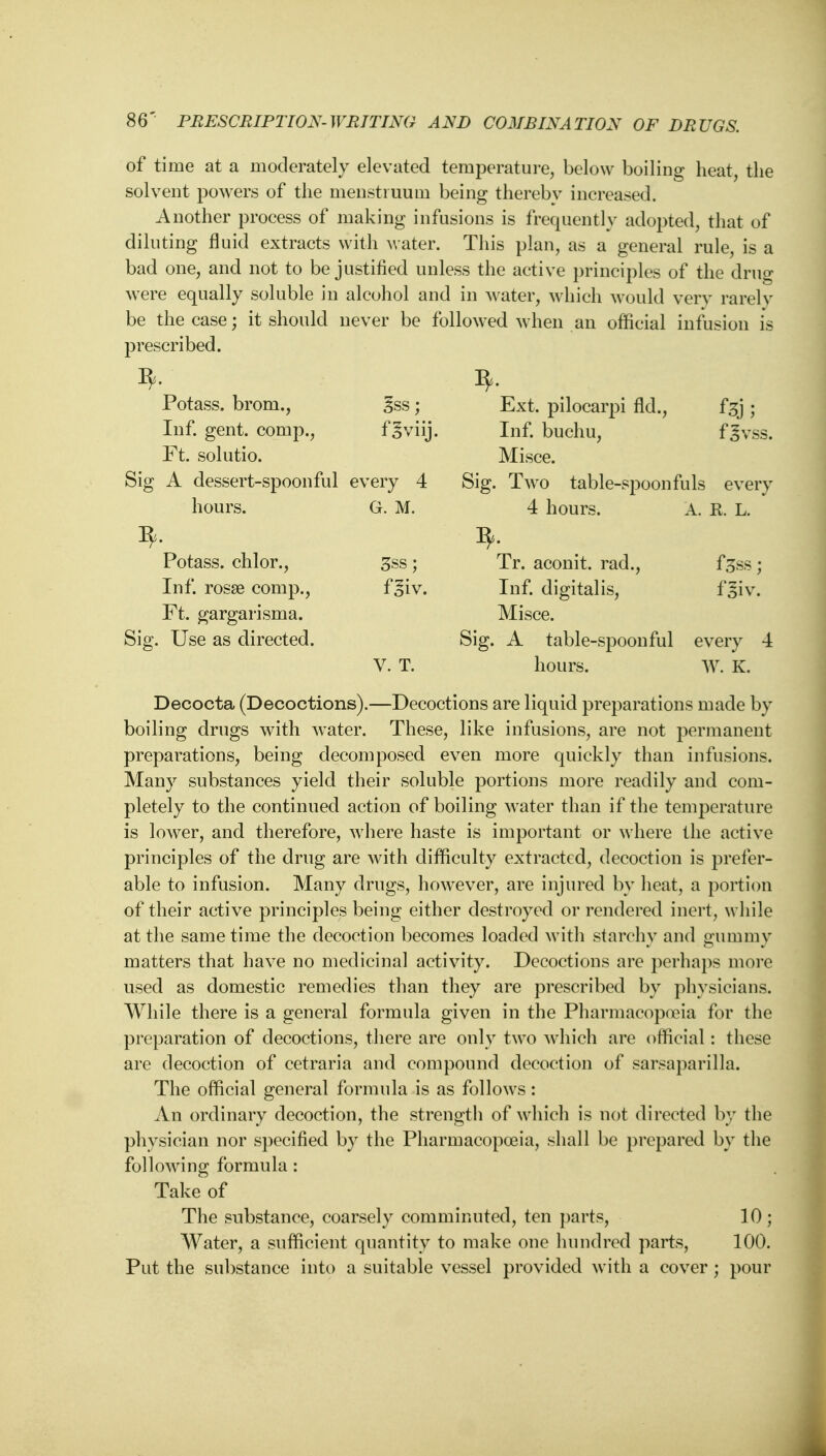 of time at a moderately elevated temperature, below boiling heat, the solvent powers of the menstruum being thereby increased. Another process of making infusions is frequently adopted, that of diluting fluid extracts with water. This plan, as a general rule is a bad one, and not to be justified unless the active principles of the druo* were equally soluble in alcohol and in water, which would very rarely be the case; it should never be followed when an official infusion is prescribed. Potass, brom., 3ss; Ext. pilocarpi fid., ftj ; Inf. gent, comp., f^viij. Inf. buchu, fgvss. Ft. solutio. Misce. Sig A dessert-spoonful every 4 Sig. Two table-spoonfuls every hours. G. M. 4 hours. A. R. L. Potass, chlor., 3ss ; Tr. aconit. rad., fgss ; Inf. rosse comp., f^iv. Inf. digitalis, f'siv. Ft. gargarisma. Misce. Sig. Use as directed. Sig. A table-spoonful every 4 V. T. hours. W. K. Decocta (Decoctions).—Decoctions are liquid preparations made by boiling drugs with water. These, like infusions, are not permanent preparations, being decomposed even more quickly than infusions. Many substances yield their soluble portions more readily and com- pletely to the continued action of boiling water than if the temperature is lower, and therefore, where haste is important or where the active principles of the drug are with difficulty extracted, decoction is prefer- able to infusion. Many drugs, however, are injured by heat, a portion of their active principles being either destroyed or rendered inert, while at the same time the decoction becomes loaded with starchy and o'uramv matters that have no medicinal activity. Decoctions are perhaps more used as domestic remedies than they are prescribed by physicians. While there is a general formula given in the Pharmacopoeia for the preparation of decoctions, there are only two which are official: these are decoction of cetraria and compound decoction of sarsaparilla. The official general formula is as follows: An ordinary decoction, the strength of which is not directed by the physician nor specified by the Pharmacopoeia, shall be prepared by the following formula : Take of The substance, coarsely comminuted, ten parts, 10 ; Water, a sufficient quantity to make one hundred parts, 100. Put the substance into a suitable vessel provided with a cover; pour