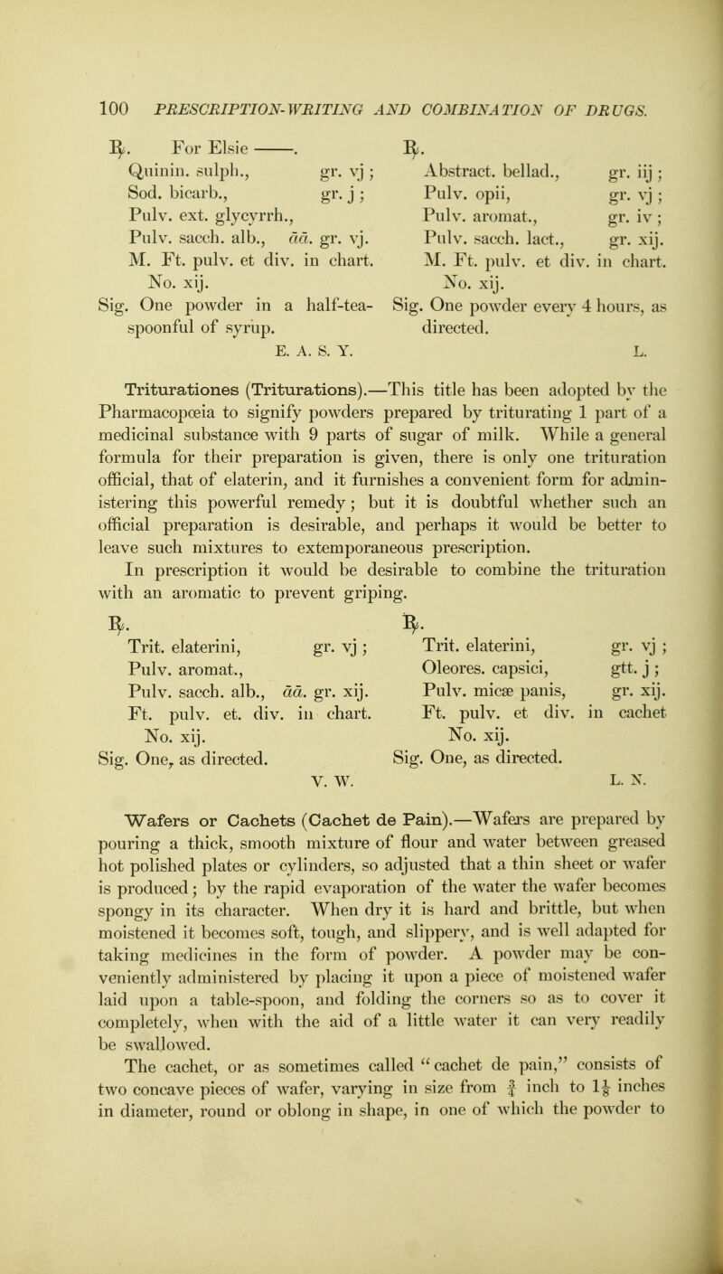 fy. For Elsie . Quinin. sulph., gr. vj ; Sod. bicarb., gr. j ; Pulv. ext. glycyrrh., Pulv. sacch. alb., ad. gr. vj. M. Ft. pulv. et div. in chart. No. xij. Sig. One powder in a half-tea- spoon ful of syrup. E. A. S. Y. 9- Abstract, bellad., Pulv. opii, Pulv. aromat., Pulv. sacch. lact., M. Ft. pulv. et div. in chart. No. xij. Sig. One powder every 4 hours, as directed. L. gr. J ; gr. yj; gr. iv ; gr- xij. Triturationes (Triturations).—This title has been adopted by the Pharmacopoeia to signify powders prepared by triturating 1 part of a medicinal substance with 9 parts of sugar of milk. While a general formula for their preparation is given, there is only one trituration official, that of elaterin, and it furnishes a convenient form for admin- istering this powerful remedy; but it is doubtful whether such an official preparation is desirable, and perhaps it would be better to leave such mixtures to extemporaneous prescription. In prescription it would be desirable to combine the trituration with an aromatic to prevent griping. 3, Trit. elaterini, gr. vj ; Pulv. aromat., Pulv. sacch. alb., da. gr. xij. Ft. pulv. et. div. in chart. No. xij. Sig. OneT as directed. V. W. Trit. elaterini, Oleores. capsici, Pulv. mica? panis, Ft. pulv. et div. No. xij. Sig. One, as directed. m gtt.j; gr. xij. cachet L. N, Wafers or Cachets (Cachet de Pain).—Wafers are prepared by pouring a thick, smooth mixture of flour and water between greased hot polished plates or cylinders, so adjusted that a thin sheet or wafer is produced; by the rapid evaporation of the water the wafer becomes spongy in its character. When dry it is hard and brittle, but when moistened it becomes soft, tough, and slippery, and is well adapted for taking medicines in the form of powder. A powder may be con- veniently administered by placing it upon a piece of moistened wafer laid upon a table-spoon, and folding the corners so as to cover it completely, when with the aid of a little water it can very readily be swallowed. The cachet, or as sometimes called  cachet de pain, consists of two concave pieces of wafer, varying in size from f inch to 1J inches in diameter, round or oblong in shape, in one of which the powder to