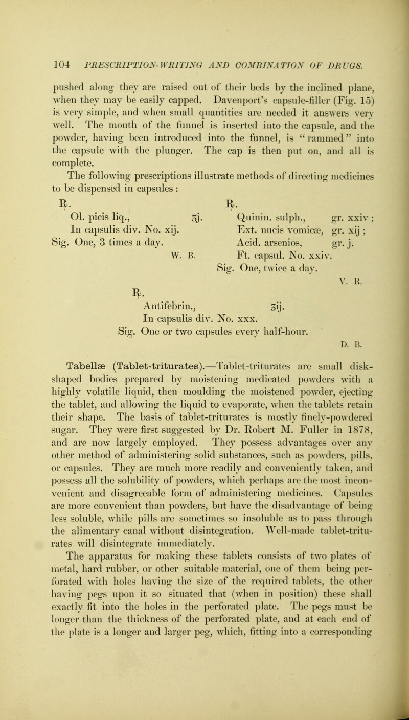 pushed along they are raised out of their beds by the inclined plane, when they may be easily capped. Davenport's capsule-filler (Fig. 15) is very simple, and when small quantities are needed it answers very well. The mouth of the funnel is inserted into the capsule, and the powder, having been introduced into the funnel, is  rammed into the capsule with the plunger. The cap is then put on, and all is complete. The following prescriptions illustrate methods of directing medicines to be dispensed in capsules : Ol. picis liq., gj. Quinin. sulph., gr. xxiv; In capsulis div. No. xij. Ext. nucis vomica?, gr. xij ; Sig. One, 3 times a day. Acid, arsenios, gr. j. W. B. Ft. capsul. No. xxiv. Sig. One, twice a day. V. R. Antifebrin., 3ij. In capsulis div. No. xxx. Sig. One or two capsules every half-hour. D. B. Tabellse (Tablet-triturates).—Tablet-triturates are small disk- shaped bodies prepared by moistening medicated powders with a highly volatile liquid, then moulding the moistened powder, ejecting the tablet, and allowing the liquid to evaporate, when the tablets retain their shape. The basis of tablet-triturates is mostly finely-powdered sugar. They were first suggested by Dr. Robert M. Fuller in 1878, and are now largely employed. They possess advantages over any other method of administering solid substances, such as powders, pills, or capsules. They are much more readily and conveniently taken, and possess all the solubility of powders, which perhaps are the most incon- venient and disagreeable form of administering medicines. Capsules are more convenient than powders, but have the disadvantage of being less soluble, while pills are sometimes so insoluble as to pass through the alimentary canal without disintegration. Well-made tablet-tritu- rates will disintegrate immediately. The apparatus for making these tablets consists of two plates of metal, hard rubber, or other suitable material, one of them being per- forated with holes having the size of the required tablets, the other having pegs upon it so situated that (when in position) these shall exactly fit into the holes in the perforated plate. The pegs must be longer than the thickness of the perforated plate, and at each end of the plate is a longer and larger peg, which, fitting into a corresponding