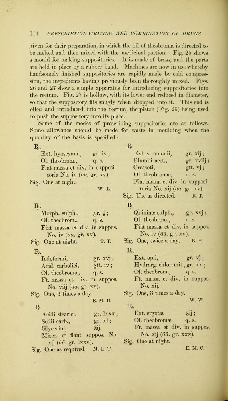 given for their preparation, in which the oil of theobronia is directed to be melted and then mixed with the medicinal portion. Fig. 25 shows a mould for making suppositories. It is made of brass, and the parts are held in place by a rubber band. Machines are now in use whereby handsomely finished suppositories are rapidly made by cold compres- sion, the ingredients having previously been thoroughly mixed. Figs. 26 and 27 show a simple apparatus for introducing suppositories into the rectum. Fig. 27 is hollow, with its lower end reduced in diameter, so that the suppository fits snugly when dropped into it. This end is oiled and introduced into the rectum, the piston (Fig. 26) being used to push the suppository into its place. Some of the modes of prescribing suppositories are as follows. Some allowance should be made for waste in moulding when the quantity of the basis is specified : Ext. hyoscyam., gr. iv ; Ol. theobrom., q. s. Fiat massa et div. in supposi- toria No. iv (ad. gr. xv). Sig. One at night. B, Ext. stramonii, Plumbi acet., Creasoti, Ol. theobromse, Fiat massa et div gr. xij ; gr. xviij ; gtt. vj ; % q. s. in supposi- W. L. toria No. xij (da. gr. xv). R. T. Morph. sulph., Ol. theobrom., q. s. Fiat massa et div. in suppos. No. iv (da. gr. xv). Sig. One at night. T. T. I*. Iodoformi, gr. xvj ; Acid, carbolici, gtt. iv ; Ol. theobromse, q. s. Ft, massa et div. in suppos. No. viij (da. gr. xv). gr. xvj ; q.s. in suppos. Sig. One, 3 times a day. 3, E. M. D. Acidi stearici, gr. lxxx ; Sodii carb., gr. xl; Glycerini, 3ij- Misce. et fiant suppos. No. xij (da. gr. Ixxv). Sig. One as required. M. L. T. Sig. Use as directed. 3, Quininse sulph., 01. theobrom., Fiat massa et div No. iv (da. gr. xv). Sig. One, twice a day. B. H. ^. Ext. opn, gr. vj ; Hydrarg. chlor. mit., gr. xx ; Ol. theobrom., q. s. Ft. massa et div. in suppos No. xij. Sig. One, 3 times a day. W. W. 3, Ext. ergota?, Ol. theobromae, Ft. massa et div No. xij (ad. gr. Sig. One at night. E. M. C. 3y; q. s. in suppos. xxx).