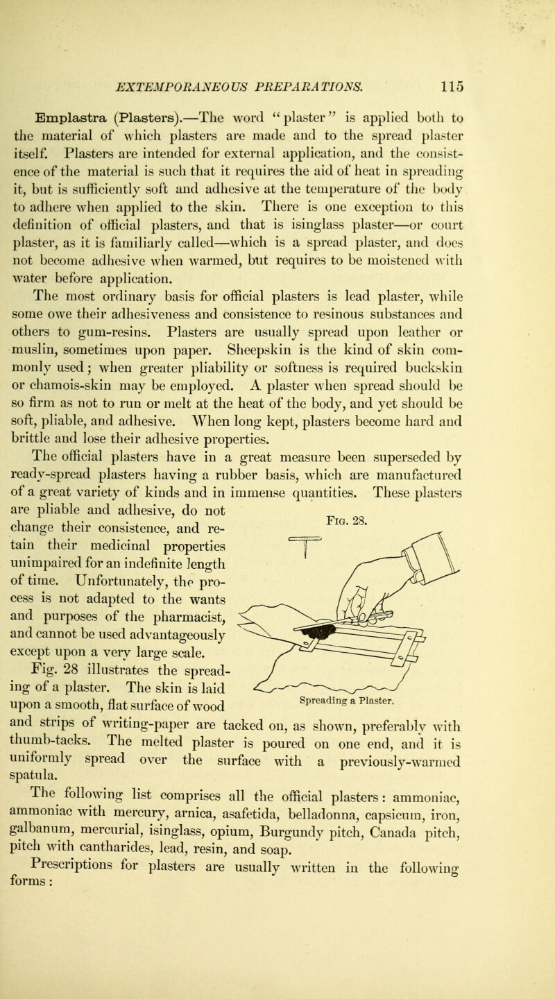 Emplastra (Plasters).—The word  plaster is applied both to the material of which plasters are made and to the spread plaster itself. Plasters are intended for external application, and the consist- ence of the material is such that it requires the aid of heat in spreading it, but is sufficiently soft and adhesive at the temperature of the body to adhere when applied to the skin. There is one exception to this definition of official plasters, and that is isinglass plaster—or court plaster, as it is familiarly called—which is a spread plaster, and does not become adhesive when warmed, but requires to be moistened with water before application. The most ordinary basis for official plasters is lead plaster, while some owe their adhesiveness and consistence to resinous substances and others to gum-resins. Plasters are usually spread upon leather or muslin, sometimes upon paper. Sheepskin is the kind of skin com- monly used; when greater pliability or softness is required buckskin or chamois-skin may be employed. A plaster when spread should be so firm as not to run or melt at the heat of the body, and yet should be soft, pliable, and adhesive. When long kept, plasters become hard and brittle and lose their adhesive properties. The official plasters have in a great measure been superseded by ready-spread plasters having a rubber basis, which are manufactured of a great variety of kinds and in immense quantities. These plasters are pliable and adhesive, do not , . • Fig 28 change their consistence, and re- tain their medicinal properties unimpaired for an indefinite length of time. Unfortunately, the pro- cess is not adapted to the wants and purposes of the pharmacist, and cannot be used advantageously except upon a very large scale. Fig. 28 illustrates the spread- ing of a plaster. The skin is laid Upon a Smooth, flat Surface of wood Spreading a Plaster. and strips of writing-paper are tacked on, as shown, preferably with thumb-tacks. The melted plaster is poured on one end, and it is uniformly spread over the surface with a previously-warmed spatula. The^ following list comprises all the official plasters: ammoniac, ammoniac with mercury, arnica, asafetida, belladonna, capsicum, iron, galbanum, mercurial, isinglass, opium, Burgundy pitch, Canada pitch, pitch with cantharides, lead, resin, and soap. Prescriptions for plasters are usually written in the following forms: