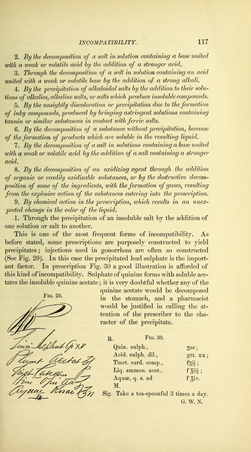 2. By the decomposition of a salt in solution containing a base united with a weak or volatile acid by the addition of a stronger acid. 3. Through the decomposition of a salt in solution containing an acid united icith a weak or volatile base by the addition of a strong alkali. 4. By the precipitation of alkaloidal salts by the addition to their solu- tions of alkalies, alkaline salts, or salts which produce insoluble compounds. 5. By the unsightly discoloration or precipitation due to the formation of inky compounds, produced by bringing astringent solutions containing tannin or similar substances in contact with ferric salts. 6. By the decomposition of a substance without precipitation, because of the formation of products which are soluble in the resulting liquid. 7. By the decomposition of a salt in solutions containing a base united with a weak or volatile acid by the addition of a salt containing a stronger acid. 8. By the decomposition of an oxidizing agent through the addition of organic or readily oxidizable substances, or by the destructive decom- position of some of the ingredients, with the formation of gases, resulting from the explosive action of the substances entering into the prescription. 9. By chemical action in the prescription, which results in an unex- pected change in the color of the liquid. 1. Through the precipitation of an insoluble salt by the addition of one solution or salt to another. This is one of the most frequent forms of incompatibility. As before stated, some prescriptions are purposely constructed to yield precipitates; injections used in gonorrhoea are often so constructed (See Fig. 29). In this case the precipitated lead sulphate is the import- ant factor. In prescription Fig. 30 a good illustration is afforded of this kind of incompatibility. Sulphate of quinine forms with soluble ace- tates the insoluble quinine acetate; it is very doubtful whether any of the quinine acetate would be decomposed in the stomach, and a pharmacist would be justified in calling the at- tention of the prescriber to the cha- racter of the precipitate. Fig. 29. £ss; gtt. xx; R. FlG-30- Quin. sulph., Acid, sulph. dil., Tinct. card, comp., Liq. amnion, acet., Aqu83, q. s. ad M. Sig. Take a tea-spoonful 3 times a day G. W. N. tffi: