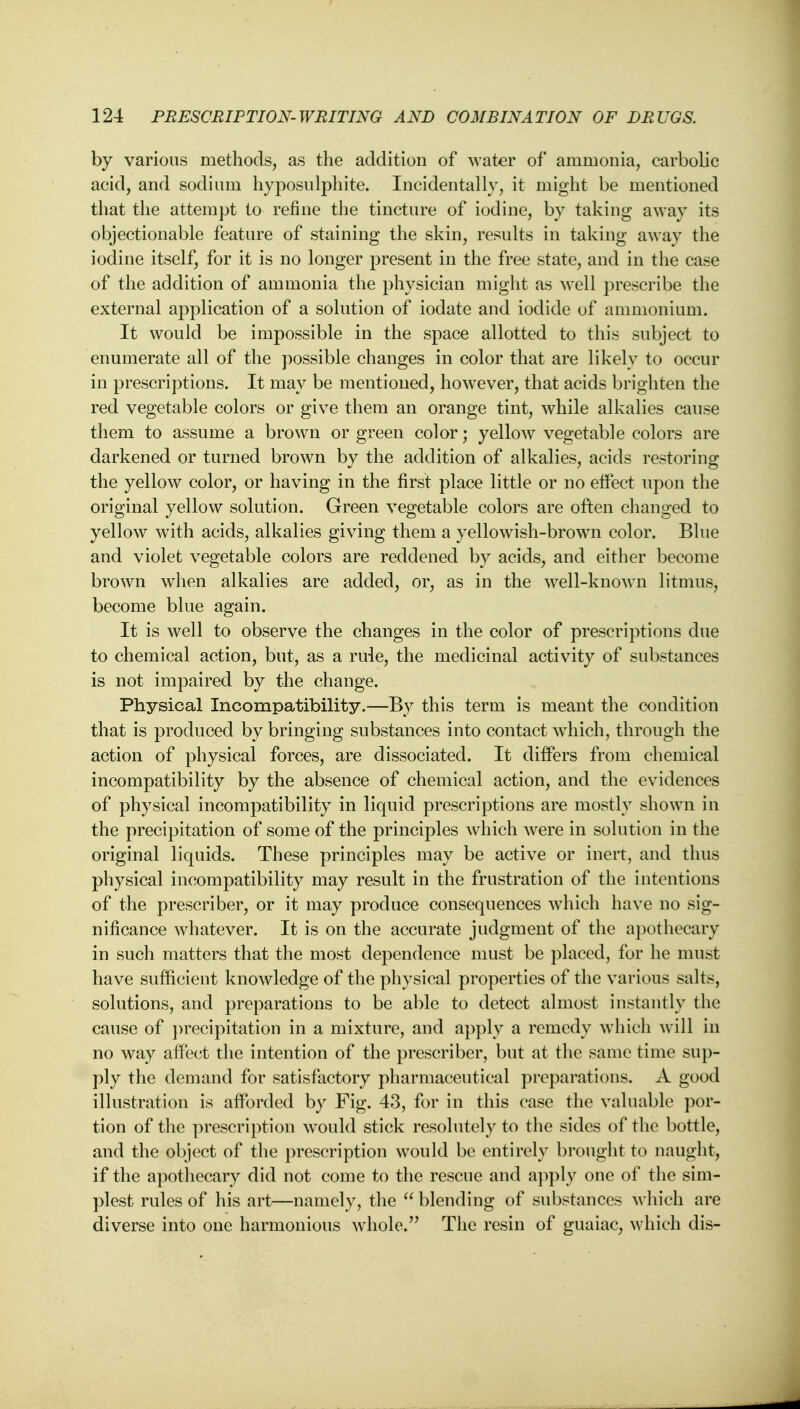 by various methods, as the addition of water of ammonia, carbolic acid, and sodium hyposulphite. Incidentally, it might be mentioned that the attempt to refine the tincture of iodine, by taking away its objectionable feature of staining the skin, results in taking away the iodine itself, for it is no longer present in the free state, and in the case of the addition of ammonia the physician might as well prescribe the external application of a solution of iodate and iodide of ammonium. It would be impossible in the space allotted to this subject to enumerate all of the possible changes in color that are likely to occur in prescriptions. It may be mentioned, however, that acids brighten the red vegetable colors or give them an orange tint, while alkalies cause them to assume a brown or green color; yellow vegetable colors are darkened or turned brown by the addition of alkalies, acids restoring the yellow color, or having in the first place little or no effect upon the original yellow solution. Green vegetable colors are often changed to yellow with acids, alkalies giving them a yellowish-brown color. Blue and violet vegetable colors are reddened by acids, and either become brown when alkalies are added, or, as in the well-known litmus, become blue again. It is well to observe the changes in the color of prescriptions due to chemical action, but, as a rule, the medicinal activity of substances is not impaired by the change. Physical Incompatibility.—By this term is meant the condition that is produced by bringing substances into contact which, through the action of physical forces, are dissociated. It differs from chemical incompatibility by the absence of chemical action, and the evidences of physical incompatibility in liquid prescriptions are mostly shown in the precipitation of some of the principles which were in solution in the original liquids. These principles may be active or inert, and thus physical incompatibility may result in the frustration of the intentions of the prescriber, or it may produce consequences which have no sig- nificance whatever. It is on the accurate judgment of the apothecary in such matters that the most dependence must be placed, for he must have sufficient knowledge of the physical properties of the various salts, solutions, and preparations to be able to detect almost instantly the cause of precipitation in a mixture, and apply a remedy which will in no way affect the intention of the prescriber, but at the same time sup- ply the demand for satisfactory pharmaceutical preparations. A good illustration is afforded by Fig. 43, for in this case the valuable por- tion of the prescription would stick resolutely to the sides of the bottle, and the object of the prescription would be entirely brought to naught, if the apothecary did not come to the rescue and apply one of the sim- plest rules of his art—namely, the  blending of substances which are diverse into one harmonious whole. The resin of guaiac, which dis-