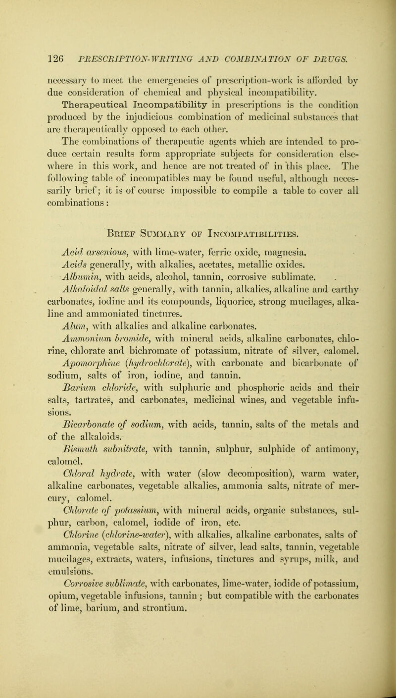 necessary to meet the emergencies of prescription-work is afforded by due consideration of chemical and physical incompatibility. Therapeutical Incompatibility in prescriptions is the condition produced by the injudicious combination of medicinal substances that are therapeutically opposed to each other. The combinations of therapeutic agents which are intended to pro- duce certain results form appropriate subjects for consideration else- where in this work, and hence are not treated of in this place. The following table of incompatibles may be found useful, although neces- sarily brief; it is of course impossible to compile a table to cover all combinations: Brief Summary of Incompatibilities. Acid arsenious, with lime-water, ferric oxide, magnesia. Acids generally, with alkalies, acetates, metallic oxides. Albumin, with acids, alcohol, tannin, corrosive sublimate. Alkaloidal salts generally, with tannin, alkalies, alkaline and earthy carbonates, iodine and its compounds, liquorice, strong mucilages, alka- line and ammoniated tinctures. Alum, with alkalies and alkaline carbonates. Ammonium bromide, with mineral acids, alkaline carbonates, chlo- rine, chlorate and bichromate of potassium, nitrate of silver, calomel. Apomorphine {hydrochlorate), with carbonate and bicarbonate of sodium, salts of iron, iodine, and tannin. Barium chloride, with sulphuric and phosphoric acids and their salts, tartrates, and carbonates, medicinal wines, and vegetable infu- sions. Bicarbonate of sodium, with acids, tannin, salts of the metals and of the alkaloids. Bismuth subnitrate, with tannin, sulphur, sulphide of antimony, calomel. Chloral hydrate, with water (slow decomposition), warm water, alkaline carbonates, vegetable alkalies, ammonia salts, nitrate of mer- cury, calomel. Chlorate of potassium, with mineral acids, organic substances, sul- phur, carbon, calomel, iodide of iron, etc. Chlorine (chlorine-icater), with alkalies, alkaline carbonates, salts of ammonia, vegetable salts, nitrate of silver, lead salts, tannin, vegetable mucilages, extracts, waters, infusions, tinctures and syrups, milk, and emulsions. Corrosive sublimate, with carbonates, lime-water, iodide of potassium, opium, vegetable infusions, tannin ; but compatible with the carbonates of lime, barium, and strontium.