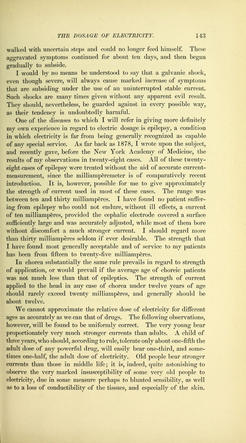 walked with uncertain steps and could no longer feed himself. These aggravated symptoms continued for about ten days, and then began gradually to subside. I would by no means be understood to say that a galvanic shock, even though severe, will always cause marked increase of symptoms that are subsiding under the use of an uninterrupted stable current. Such shocks are many times given without any apparent evil result. They should, nevertheless, be guarded against in every possible way, as their tendency is undoubtedly harmful. One of the diseases to which I will refer in giving more definitely my own experience in regard to electric dosage is epilepsy, a condition in which electricity is far from being generally recognized as capable of any special service. As far back as 1878, I wrote upon the subject, and recently gave, before the New York Academy of Medicine, the results of my observations in twenty-eight cases. All of these twenty- eight cases of epilepsy were treated without the aid of accurate current- measurement, since the milliamperemeter is of comparatively recent introduction. It is, however, possible for me to give approximately the strength of current used in most of these cases. The range was between ten and thirty milliamperes. I have found no patient suffer- ing from epilepsy who could not endure, without ill effects, a current of ten milliamperes, provided the cephalic electrode covered a surface sufficiently large and was accurately adjusted, while most of them bore without discomfort a much stronger current. I should regard more than thirty milliamperes seldom if ever desirable. The strength that I have found most generally acceptable and of service to my patients has been from fifteen to twenty-five milliamperes. In chorea substantially the same rule prevails in regard to strength of application, or would prevail if the average age of choreic patients was not much less than that of epileptics. The strength of current applied to the head in any case of chorea under twelve years of age should rarely exceed twenty milliamperes, and generally should be about twelve. We cannot approximate the relative dose of electricity for different ages as accurately as we can that of drugs. The following observations, however, will be found to be uniformly correct. The very young bear proportionately very much stronger currents than adults. A child of three years, who should, according to rule, tolerate only about one-fifth the adult dose of any powerful drug, will easily bear one-third, and some- times one-half, the adult dose of electricity. Old people bear stronger currents than those in middle life; it is, indeed, quite astonishing to observe the very marked insusceptibility of some very old people to electricity, due in some measure perhaps to blunted sensibility, as well as to a loss of conductibility of the tissues, and especially of the skin.