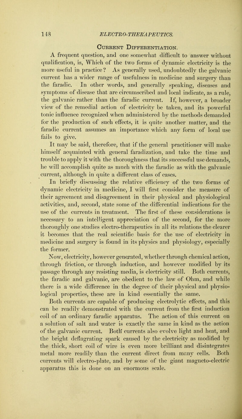 Current Differentiation. A frequent question, and one somewhat difficult to answer without qualification, is, Which of the two forms of dynamic electricity is the more useful in practice ? As generally used, undoubtedly the galvanic current has a wider range of usefulness in medicine and surgery than the faradic. In other words, and generally speaking, diseases and symptoms of disease that are circumscribed and local indicate, as a rule, the galvanic rather than the faradic current. If, however, a broader view of the remedial action of electricity be taken, and its powerful tonic influence recognized when administered by the methods demanded for the production of such effects, it is quite another matter, and the faradic current assumes an importance which any form of local use fails to give. It may be said, therefore, that if the general practitioner will make himself acquainted with general faradization, and take the time and trouble to apply it with the thoroughness that its successful use demands, he will accomplish quite as much with the faradic as with the galvanic current, although in quite a different class of cases. In briefly discussing the relative efficiency of the two forms of dynamic electricity in medicine, I will first consider the measure of their agreement and disagreement in their physical and physiological activities, and, second, state some of the differential indications for the use of the currents in treatment. The first of these considerations is necessary to an intelligent appreciation of the second, for the more thoroughly one studies electro-therapeutics in all its relations the clearer it becomes that the real scientific basis for the use of electricity in medicine and surgery is found in its physics and physiology, especially the former. Now, electricity, however generated, whether through chemical action, through friction, or through induction, and however modified by its passage through any resisting media, is electricity still. Both currents, the faradic and galvanic, are obedient to the law of Ohm, and while there is a wide difference in the degree of their physical and physio- logical properties, these are in kind essentially the same. Both currents are capable of producing electrolytic effects, and this can be readily demonstrated with the current from the first induction coil of an ordinary faradic apparatus. The action of this current on a solution of salt and water is exactly the same in kind as the action of the galvanic current. Both* currents also evolve light and heat, and the bright deflagrating spark caused by the electricity as modified by the thick, short coil of wire is even more brilliant and disintegrates metal more readily than the current direct from many cells. Both currents will electro-plate, and by some of the giant magneto-electric apparatus this is done on an enormous scale.