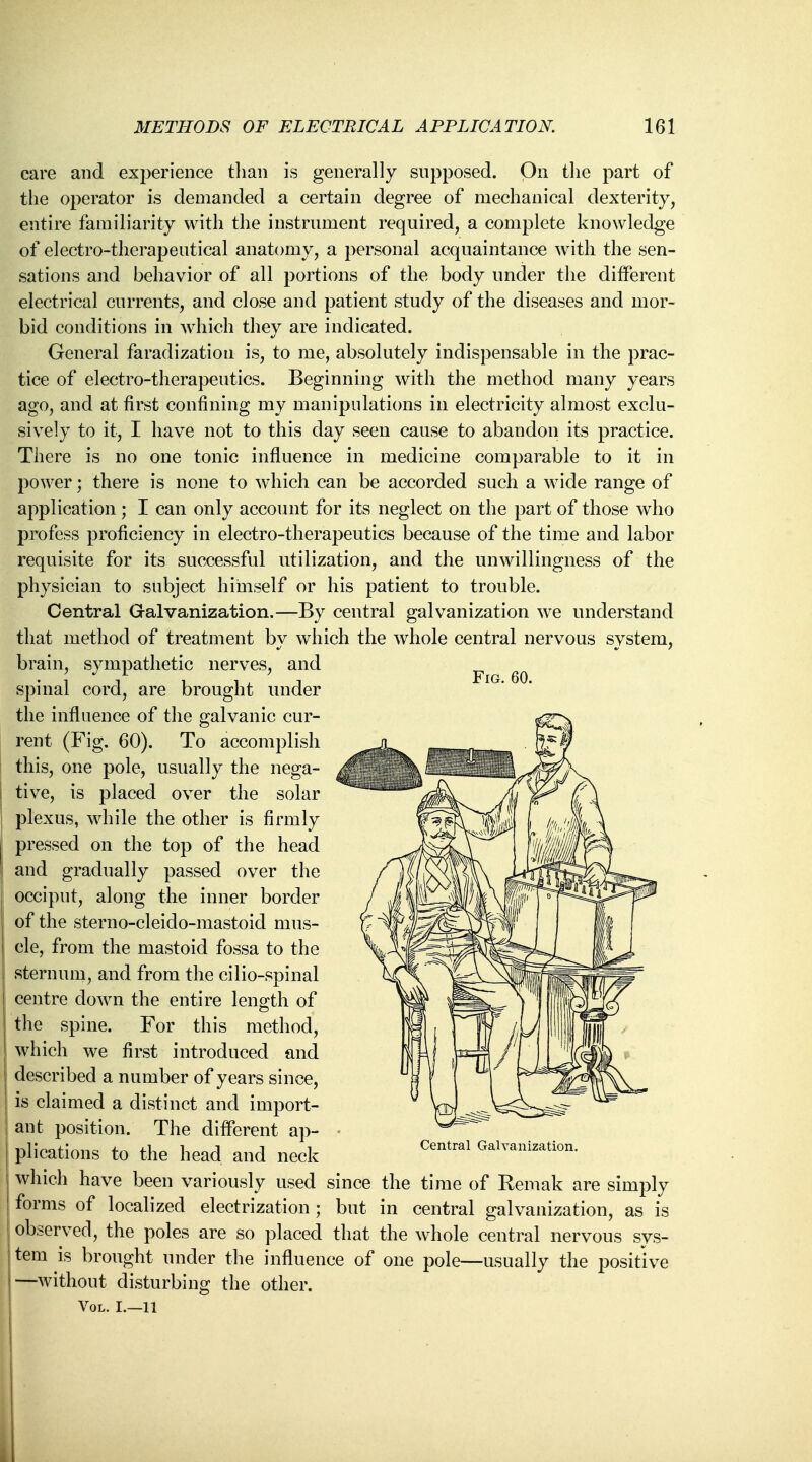 Fig. 60. care and experience than is generally supposed. On the part of the operator is demanded a certain degree of mechanical dexterity, entire familiarity with the instrument required, a complete knowledge of electro-therapeutical anatomy, a personal acquaintance with the sen- sations and behavior of all portions of the body under the different electrical currents, and close and patient study of the diseases and mor- bid conditions in which they are indicated. General faradization is, to me, absolutely indispensable in the prac- tice of electro-therapeutics. Beginning with the method many years ago, and at first confining my manipulations in electricity almost exclu- sively to it, I have not to this day seen cause to abandon its practice. There is no one tonic influence in medicine comparable to it in power; there is none to which can be accorded such a wide range of application; I can only account for its neglect on the part of those who profess proficiency in electro-therapeutics because of the time and labor requisite for its successful utilization, and the unwillingness of the physician to subject himself or his patient to trouble. Central Galvanization.—By central galvanization we understand that method of treatment by which the whole central nervous system, brain, sympathetic nerves, and spinal cord, are brought under the influence of the galvanic cur- rent (Fig. 60). To accomplish this, one pole, usually the nega- { tive, is placed over the solar plexus, while the other is firmly pressed on the top of the head and gradually passed over the occiput, along the inner border of the sterno-cleido-mastoid mus- cle, from the mastoid fossa to the sternum, and from the cilio-spinal centre down the entire length of the spine. For this method, which we first introduced and described a number of years since, is claimed a distinct and import- ant position. The different ap- plications to the head and neck which have been variously used since the time of Remak are simply forms of localized electrization ; but in central galvanization, as is observed, the poles are so placed that the whole central nervous sys- tem is brought under the influence of one pole—usually the positive —without disturbing the other. Vol. I.—11 Central Galvanization.