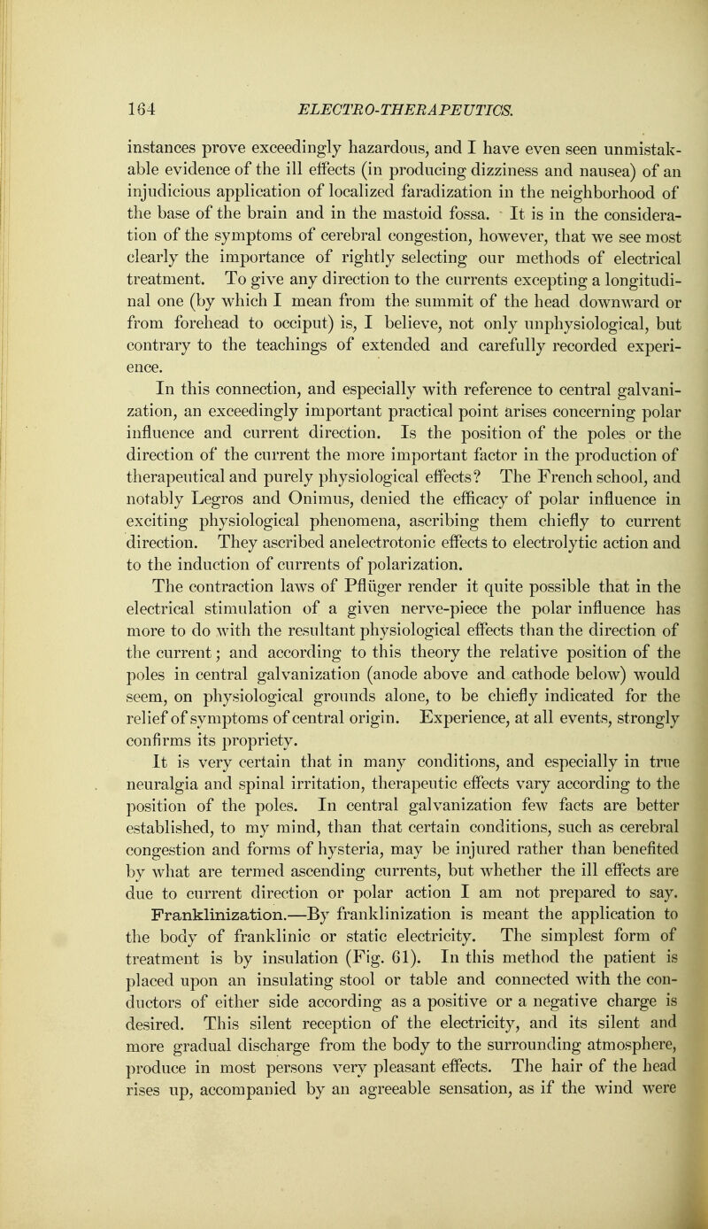 instances prove exceedingly hazardous, and I have even seen unmistak- able evidence of the ill effects (in producing dizziness and nausea) of an injudicious application of localized faradization in the neighborhood of the base of the brain and in the mastoid fossa. It is in the considera- tion of the symptoms of cerebral congestion, however, that we see most clearly the importance of rightly selecting our methods of electrical treatment. To give any direction to the currents excepting a longitudi- nal one (by which I mean from the summit of the head downward or from forehead to occiput) is, I believe, not only unphysiological, but contrary to the teachings of extended and carefully recorded experi- ence. In this connection, and especially with reference to central galvani- zation, an exceedingly important practical point arises concerning polar influence and current direction. Is the position of the poles or the direction of the current the more important factor in the production of therapeutical and purely physiological effects? The French school, and notably Legros and Onimus, denied the efficacy of polar influence in exciting physiological phenomena, ascribing them chiefly to current direction. They ascribed anelectrotonic effects to electrolytic action and to the induction of currents of polarization. The contraction laws of Pfluger render it quite possible that in the electrical stimulation of a given nerve-piece the polar influence has more to do with the resultant physiological effects than the direction of the current; and according to this theory the relative position of the poles in central galvanization (anode above and cathode below) would seem, on physiological grounds alone, to be chiefly indicated for the relief of symptoms of central origin. Experience, at all events, strongly confirms its propriety. It is very certain that in many conditions, and especially in true neuralgia and spinal irritation, therapeutic effects vary according to the position of the poles. In central galvanization few facts are better established, to my mind, than that certain conditions, such as cerebral congestion and forms of hysteria, may be injured rather than benefited by what are termed ascending currents, but whether the ill effects are due to current direction or polar action I am not prepared to say. Franklinization.—By franklinization is meant the application to the body of franklinic or static electricity. The simplest form of treatment is by insulation (Fig. 61). In this method the patient is placed upon an insulating stool or table and connected with the con- ductors of either side according as a positive or a negative charge is desired. This silent reception of the electricity, and its silent and more gradual discharge from the body to the surrounding atmosphere, produce in most persons very pleasant effects. The hair of the head rises up, accompanied by an agreeable sensation, as if the wind were