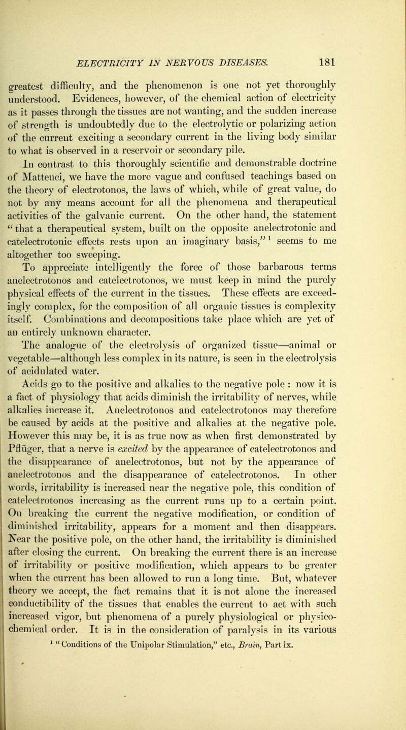 greatest difficulty, and the phenomenon is one not yet thoroughly understood. Evidences, however, of the chemical action of electricity as it passes through the tissues are not wanting, and the sudden increase of strength is undoubtedly due to the electrolytic or polarizing action of the current exciting a secondary current in the living body similar to what is observed in a reservoir or secondary pile. In contrast to this thoroughly scientific and demonstrable doctrine of Matteuci, we have the more vague and confused teachings based on the theory of electrotonos, the laws of which, while of great value, do not by any means account for all the phenomena and therapeutical activities of the galvanic current. On the other hand, the statement  that a therapeutical system, built on the opposite anelectrotonic and catelectrotonic effects rests upon an imaginary basis, 1 seems to me altogether too sweeping. To appreciate intelligently the force of those barbarous terms anelectrotonos and catelectrotonos, we must keep in mind the purely physical effects of the current in the tissues. These effects are exceed- ingly complex, for the composition of all organic tissues is complexity itself. Combinations and decompositions take place which are yet of an entirely unknown character. The analogue of the electrolysis of organized tissue—animal or vegetable—although less complex in its nature, is seen in the electrolysis of acidulated water. Acids go to the positive and alkalies to the negative pole : now it is a fact of physiology that acids diminish the irritability of nerves, while alkalies increase it. Anelectrotonos and catelectrotonos may therefore be caused by acids at the positive and alkalies at the negative pole. However this may be, it is as true now as when first demonstrated by PA tiger, that a nerve is excited by the appearance of catelectrotonos and the disappearance of anelectrotonos, but not by the appearance of anelectrotonos and the disappearance of catelectrotonos. In other words, irritability is increased near the negative pole, this condition of catelectrotonos increasing as the current runs up to a certain point. On breaking the current the negative modification, or condition of diminished irritability, appears for a moment and then disappears. Near the positive pole, on the other hand, the irritability is diminished after closing the current. On breaking the current there is an increase of irritability or positive modification, which appears to be greater when the current has been allowed to run a long time. But, whatever theory we accept, the fact remains that it is not alone the increased eonductibility of the tissues that enables the current to act with such increased vigor, but phenomena of a purely physiological or physico- chemical order. It is in the consideration of paralysis in its various 1  Conditions of the Unipolar Stimulation, etc., Brain, Part ix. I