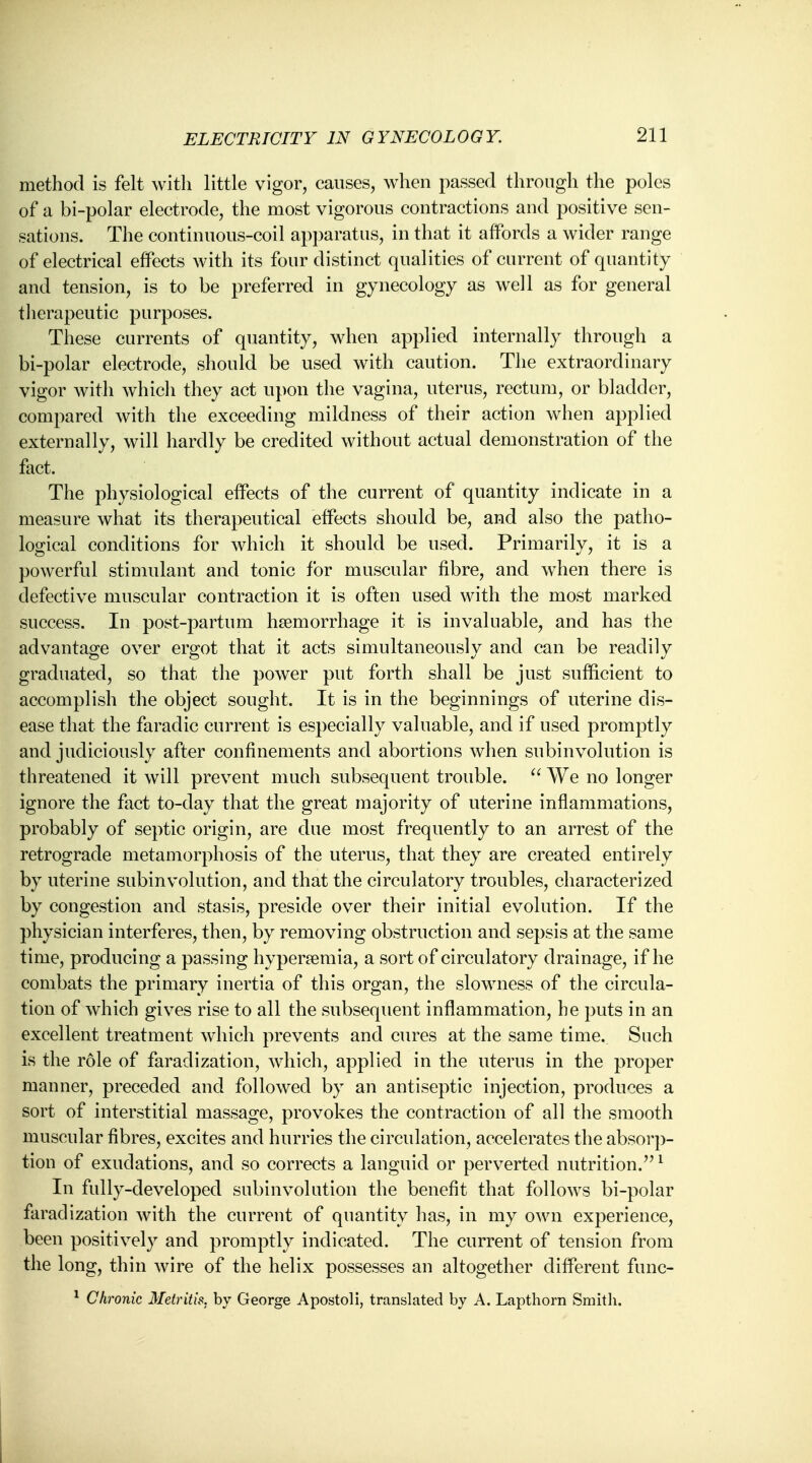 method is felt with little vigor, causes, when passed through the poles of a bi-polar electrode, the most vigorous contractions and positive sen- sations. The continuous-coil apparatus, in that it affords a wider range of electrical effects with its four distinct qualities of current of quantity and tension, is to be preferred in gynecology as well as for general therapeutic purposes. These currents of quantity, when applied internally through a bi-polar electrode, should be used with caution. The extraordinary vigor with which they act upon the vagina, uterus, rectum, or bladder, compared with the exceeding mildness of their action when applied externally, will hardly be credited without actual demonstration of the fact. The physiological effects of the current of quantity indicate in a measure what its therapeutical effects should be, and also the patho- logical conditions for which it should be used. Primarily, it is a powerful stimulant and tonic for muscular fibre, and when there is defective muscular contraction it is often used with the most marked success. In post-partum haemorrhage it is invaluable, and has the advantage over ergot that it acts simultaneously and can be readily graduated, so that the power put forth shall be just sufficient to accomplish the object sought. It is in the beginnings of uterine dis- ease that the faradic current is especially valuable, and if used promptly and judiciously after confinements and abortions when subinvolution is threatened it will prevent much subsequent trouble.  We no longer ignore the fact to-day that the great majority of uterine inflammations, probably of septic origin, are due most frequently to an arrest of the retrograde metamorphosis of the uterus, that they are created entirely by uterine subinvolution, and that the circulatory troubles, characterized by congestion and stasis, preside over their initial evolution. If the physician interferes, then, by removing obstruction and sepsis at the same time, producing a passing hyperemia, a sort of circulatory drainage, if he combats the primary inertia of this organ, the slowness of the circula- tion of which gives rise to all the subsequent inflammation, he puts in an excellent treatment which prevents and cures at the same time. Such is the role of faradization, which, applied in the uterus in the proper manner, preceded and followed by an antiseptic injection, produces a sort of interstitial massage, provokes the contraction of all the smooth muscular fibres, excites and hurries the circulation, accelerates the absorp- tion of exudations, and so corrects a languid or perverted nutrition/'1 In fully-developed subinvolution the benefit that follows bi-polar faradization with the current of quantity has, in my own experience, been positively and promptly indicated. The current of tension from the long, thin wire of the helix possesses an altogether different func- 1 Chronic Metritis, by George Apostoli, translated by A. Lapthorn Smith.