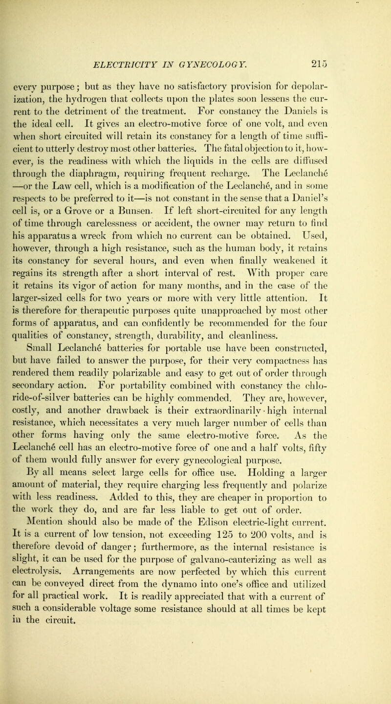 every purpose; but as they have no satisfactory provision for depolar- ization, the hydrogen that collects upon the plates soon lessens the cur- rent to the detriment of the treatment. For constancy the Daniels is the ideal cell. It gives an electro-motive force of one volt, and even when short circuited will retain its constancy for a length of time suffi- cient to utterly destroy most other batteries. The fatal objection to it, how- ever, is the readiness with which the liquids in the cells are diffused through the diaphragm, requiring frequent recharge. The Leclanche —or the Law cell, which is a modification of the Leclanche, and in some respects to be preferred to it—is not constant in the sense that a Daniel's cell is, or a Grove or a Bunsen. If left short-circuited for any length of time through carelessness or accident, the owner may return to find his apparatus a wreck from which no current can be obtained. Used, however, through a high resistance, such as the human body, it retains its constancy for several hours, and even when finally weakened it regains its strength after a short interval of rest. With proper care it retains its vigor of action for many months, and in the case of the larger-sized cells for two years or more with very little attention. It is therefore for therapeutic purposes quite unapproached by most other forms of apparatus, and can confidently be recommended for the four qualities of constancy, strength, durability, and cleanliness. Small Leclanche batteries for portable use have been constructed, but have failed to answer the purpose, for their very compactness has rendered them readily polarizable and easy to get out of order through secondary action. For portability combined with constancy the chlo- ride-of-silver batteries can be highly commended. They are, however, costly, and another drawback is their extraordinarily • high internal resistance, which necessitates a very much larger number of cells than other forms having only the same electro-motive force. As the Leclanche cell has an electro-motive force of one and a half volts, fifty of them would fully answer for every gynecological purpose. By all means select large cells for office use. Holding a larger amount of material, they require charging less frequently and polarize with less readiness. Added to this, they are cheaper in proportion to the work they do, and are far less liable to get out of order. Mention should also be made of the Edison electric-light current. It is a current of low tension, not exceeding 125 to 200 volts, and is therefore devoid of danger; furthermore, as the internal resistance is slight, it can be used for the purpose of galvano-cauterizing as well as electrolysis. Arrangements are now perfected by which this current can be conveyed direct from the dynamo into one's office and utilized for all practical work. It is readily appreciated that with a current of such a considerable voltage some resistance should at all times be kept in the circuit.