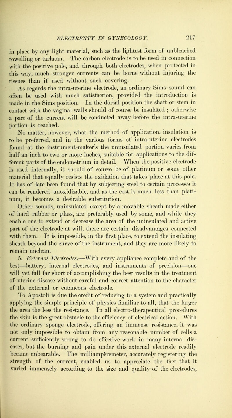 in place by any light material, such as the lightest form of unbleached towelling or tarlatan. The carbon electrode is to be used in connection with the positive pole, and through both electrodes, when protected in this way, much stronger currents can be borne without injuring the tissues than if used without such covering. As regards the intra-uterine electrode, an ordinary Sims sound can often be used with much satisfaction, provided the introduction is made in the Sims position. In the dorsal position the shaft or stem in contact with the vaginal walls should of course be insulated ; otherwise a part of the current will be conducted away before the intra-uterine portion is reached. No matter, however, what the method of application, insulation is to be preferred, and in the various forms of intra-uterine electrodes found at the instrument-maker's the uninsulated portion varies from half an inch to two or more inches, suitable for applications to the dif- ferent parts of the endometrium in detail. When the positive electrode is used internally, it should of course be of platinum or some other material that equally resists the oxidation that takes place at this pole. It has of late been found that by subjecting steel to certain processes it can be rendered unoxidizable, and as the cost is much less than plati- num, it becomes a desirable substitution. Other sounds, uninsulated except by a movable sheath made either of hard rubber or glass, are preferably used by some, and while they enable one to extend or decrease the area of the uninsulated and active part of the electrode at will, there are certain disadvantages connected with them. It is impossible, in the first place, to extend the insulating sheath beyond the curve of the instrument, and they are more likely to remain unclean. 5. External Electrodes.—With every appliance complete and of the best—battery, internal electrodes, and instruments of precision—one will yet fall far short of accomplishing the best results in the treatment of uterine disease without careful and correct attention to the character of the external or cutaneous electrode. To Apostoli is due the credit of reducing to a system and practically applying the simple principle of physics familiar to all, that the larger the area the less the resistance. In all electro-therapeutical procedures the skin is the great obstacle to the efficiency of electrical action. With the ordinary sponge electrode, offering an immense resistance, it was not only impossible to obtain from any reasonable number of cells a current sufficiently strong to do effective work in many internal dis- eases, but the burning and pain under this external electrode readily became unbearable. The milliamperemeter, accurately registering the strength of the current, enabled us to appreciate the fact that it varied immensely according to the size and quality of the electrodes,
