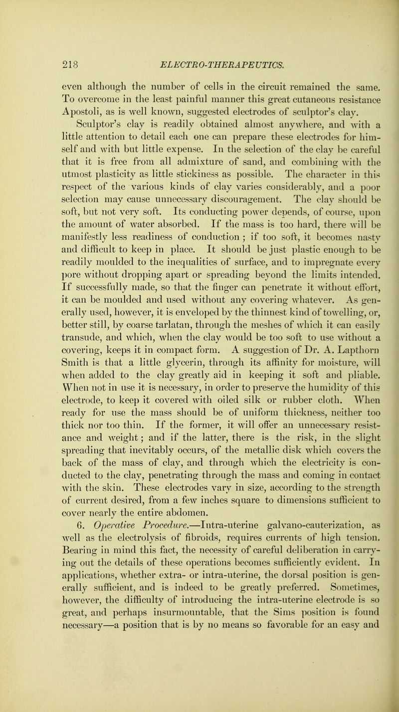 even although the number of cells in the circuit remained the same. To overcome in the least painful manner this great cutaneous resistance Apostoli, as is well known, suggested electrodes of sculptor's clay. Sculptor's clay is readily obtained almost anywhere, and with a little attention to detail each one can prepare these electrodes for him- self and with but little expense. In the selection of the clay be careful that it is free from all admixture of sand, and combining with the utmost plasticity as little stickiness as possible. The character in this respect of the various kinds of clay varies considerably, and a poor selection may cause unnecessary discouragement. The clay should be soft, but not very soft. Its conducting power depends, of course, upon the amount of water absorbed. If the mass is too hard, there will be manifestly less readiness of conduction ; if too soft, it becomes nasty and difficult to keep in place. It should be just plastic enough to be readily moulded to the inequalities of surface, and to impregnate every pore without dropping apart or spreading beyond the limits intended. If successfully made, so that the finger can penetrate it without effort, it can be moulded and used without any covering whatever. As gen- erally used, however, it is enveloped by the thinnest kind of towelling, or, better still, by coarse tarlatan, through the meshes of which it can easily transude, and which, when the clay would be too soft to use without a covering, keeps it in compact form. A suggestion of Dr. A. Lapthorn Smith is that a little glycerin, through its affinity for moisture, will when added to the clay greatly aid in keeping it soft and pliable. When not in use it is necessary, in order to preserve the humidity of this electrode, to keep it covered with oiled silk or rubber cloth. When ready for use the mass should be of uniform thickness, neither too thick nor too thin. If the former, it will offer an unnecessary resist- ance and weight; and if the latter, there is the risk, in the slight spreading that inevitably occurs, of the metallic disk which covers the back of the mass of clay, and through which the electricity is con- ducted to the clay, penetrating through the mass and coming in contact with the skin. These electrodes vary in size, according to the strength of current desired, from a few inches square to dimensions sufficient to cover nearly the entire abdomen. 6. Operative Procedure.—Intra-uterine galvano-cauterization, as well as the electrolysis of fibroids, requires currents of high tension. Bearing in mind this fact, the necessity of careful deliberation in carry- ing out the details of these operations becomes sufficiently evident. In applications, whether extra- or intra-uterine, the dorsal position is gen- erally sufficient, and is indeed to be greatly preferred. Sometimes, however, the difficulty of introducing the intra-uterine electrode is so great, and perhaps insurmountable, that the Sims position is found necessary—a position that is by no means so favorable for an easy and