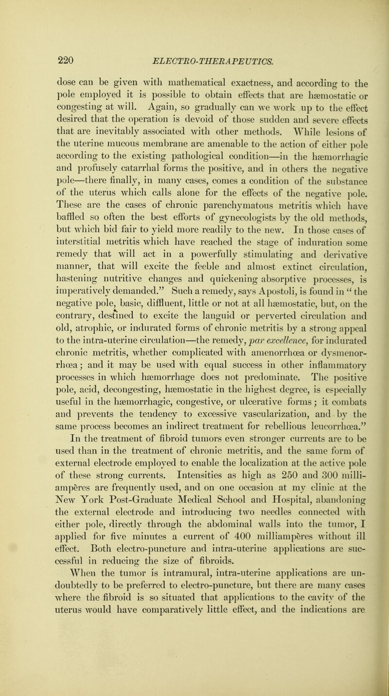 dose can be given with mathematical exactness, and according to the pole employed it is possible to obtain effects that are haemostatic or congesting at will. Again, so gradually can we work up to the effect desired that the operation is devoid of those sudden and severe effects that are inevitably associated with other methods. While lesions of the uterine mucous membrane are amenable to the action of either pole according to the existing pathological condition—in the hemorrhagic and profusely catarrhal forms the positive, and in others the negative pole—there finally, in many cases, comes a condition of the substance of the uterus which calls alone for the effects of the negative pole. These are the cases of chronic parenchymatous metritis which have baffled so often the best efforts of gynecologists by the old methods, but which bid fair to yield more readily to the new. In those cases of interstitial metritis which have reached the stage of induration some remedy that will act in a powerfully stimulating and derivative manner, that will excite the feeble and almost extinct circulation, hastening nutritive changes and quickening absorptive processes, is imperatively demanded. Such a remedy, says Apostoli, is found in  the negative pole, basic, diffluent, little or not at all haemostatic, but, on the contrary, destined to excite the languid or perverted circulation and old, atrophic, or indurated forms of chronic metritis by a strong appeal to the intra-uterine circulation—the remedy, par excellence, for indurated chronic metritis, whether complicated with amenorrhoea or dysmenor- rhcea; and it may be used with equal success in other inflammatory processes in which haemorrhage does not predominate. The positive pole, acid, decongesting, haemostatic in the highest degree, is especially useful in the haemorrhagic, congestive, or ulcerative forms; it combats and prevents the tendency to excessive vascularization, and by the same process becomes an indirect treatment for rebellious leucorrhoea. In the treatment of fibroid tumors even stronger currents are to be used than in the treatment of chronic metritis, and the same form of external electrode employed to enable the localization at the active pole of these strong currents. Intensities as high as 250 and 300 milli- amperes are frequently used, and on one occasion at my clinic at the New York Post-Graduate Medical School and Hospital, abandoning the external electrode and introducing two needles connected with either pole, directly through the abdominal walls into the tumor, I applied for five minutes a current of 400 milliamperes without ill effect. Both electro-puncture and intra-uterine applications are suc- cessful in reducing the size of fibroids. When the tumor is intramural, intra-uterine applications are un- doubtedly to be preferred to electro-puncture, but there are many cases where the fibroid is so situated that applications to the cavity of the uterus would have comparatively little effect, and the indications are