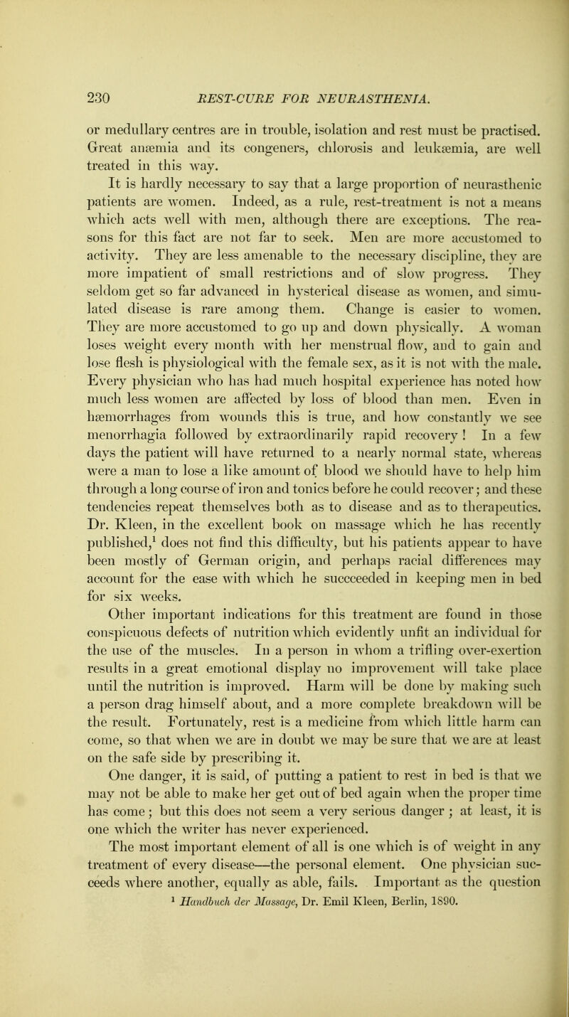 or medullary centres are in trouble, isolation and rest must be practised. Great anaemia and its congeners, chlorosis and leukaemia, are well treated in this way. It is hardly necessary to say that a large proportion of neurasthenic patients are women. Indeed, as a rule, rest-treatment is not a means which acts well with men, although there are exceptions. The rea- sons for this fact are not far to seek. Men are more accustomed to activity. They are less amenable to the necessary discipline, they are more impatient of small restrictions and of slow progress. They seldom get so far advanced in hysterical disease as women, and simu- lated disease is rare among them. Change is easier to women. They are more accustomed to go up and down physically. A woman loses weight every month with her menstrual flow, and to gain and lose flesh is physiological with the female sex, as it is not with the male. Every physician who has had much hospital experience has noted how much less women are affected by loss of blood than men. Even in haemorrhages from wounds this is true, and how constantly we see menorrhagia followed by extraordinarily rapid recovery ! In a few days the patient will have returned to a nearly normal state, whereas were a man to lose a like amount of blood we should have to help him through a long course of iron and tonics before he could recover; and these tendencies repeat themselves both as to disease and as to therapeutics. Dr. Kleen, in the excellent book on massage which he has recently published,1 does not find this difficulty, but his patients appear to have been mostly of German origin, and perhaps racial differences may account for the ease with which he succceeded in keeping men in bed for six weeks. Other important indications for this treatment are found in those conspicuous defects of nutrition which evidently unfit an individual for the use of the muscles. In a person in whom a trifling over-exertion results in a great emotional display no improvement will take place until the nutrition is improved. Harm will be done by making such a person drag himself about, and a more complete breakdown will be the result. Fortunately, rest is a medicine from which little harm can come, so that when we are in doubt we may be sure that wTe are at least on the safe side by prescribing it. One danger, it is said, of putting a patient to rest in bed is that we may not be able to make her get out of bed again when the proper time has come; but this does not seem a very serious danger ; at least, it is one which the writer has never experienced. The most important element of all is one which is of weight in any treatment of every disease—the personal element. One physician suc- ceeds where another, equally as able, fails. Important as the question 1 Handbuch der Massage, Dr. Emil Kleen, Berlin, 1S90.