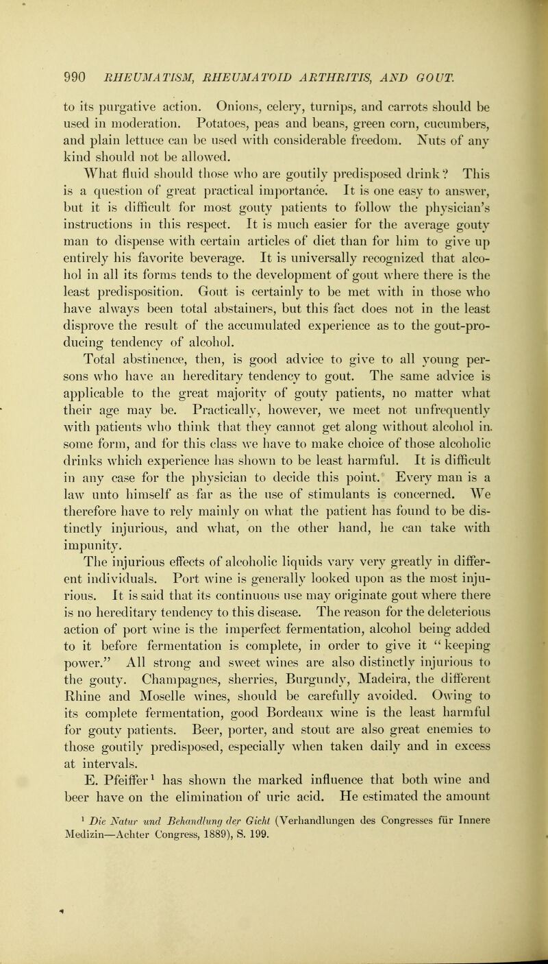 to its purgative action. Onions, celery, turnips, and carrots should be used in moderation. Potatoes, peas and beans, green corn, cucumbers, and plain lettuce can be used with considerable freedom. Nuts of any kind should not be allowed. What fluid should those who are goutily predisposed drink? This is a question of great practical importance. It is one easy to answer, but it is difficult for most gouty patients to follow the physician's instructions in this respect. It is much easier for the average gouty man to dispense with certain articles of diet than for him to give up entirely his favorite beverage. It is universally recognized that alco- hol in all its forms tends to the development of gout where there is the least predisposition. Gout is certainly to be met with in those who have always been total abstainers, but this fact does not in the least disprove the result of the accumulated experience as to the gout-pro- ducing tendency of alcohol. Total abstinence, then, is good advice to give to all young per- sons who have an hereditary tendency to gout. The same advice is applicable to the great majority of gouty patients, no matter what their age may be. Practically, however, we meet not unfrequently with patients who think that they cannot get along without alcohol in. some form, and for this class we have to make choice of those alcoholic drinks which experience has shown to be least harmful. It is difficult in any case for the physician to decide this point. Every man is a law unto himself as far as the use of stimulants is concerned. We therefore have to rely mainly on what the patient has found to be dis- tinctly injurious, and what, on the other hand, he can take with impunity. The injurious effects of alcoholic liquids vary very greatly in differ- ent individuals. Port wine is generally looked upon as the most inju- rious. It is said that its continuous use may originate gout where there is no hereditary tendency to this disease. The reason for the deleterious action of port wine is the imperfect fermentation, alcohol being added to it before fermentation is complete, in order to give it  keeping power. All strong and sweet wines are also distinctly injurious to the gouty. Champagnes, sherries, Burgundy, Madeira, the different Rhine and Moselle wines, should be carefully avoided. Owing to its complete fermentation, good Bordeaux wine is the least harmful for gouty patients. Beer, porter, and stout are also great enemies to those goutily predisposed, especially when taken daily and in excess at intervals. E. Pfeiffer1 has shown the marked influence that both wine and beer have on the elimination of uric acid. He estimated the amount 1 Die Natur und Behandlung der Gicht (Verliandlungen des Congresses fur Innere Medizin—Achter Congress, 1889), S. 199.