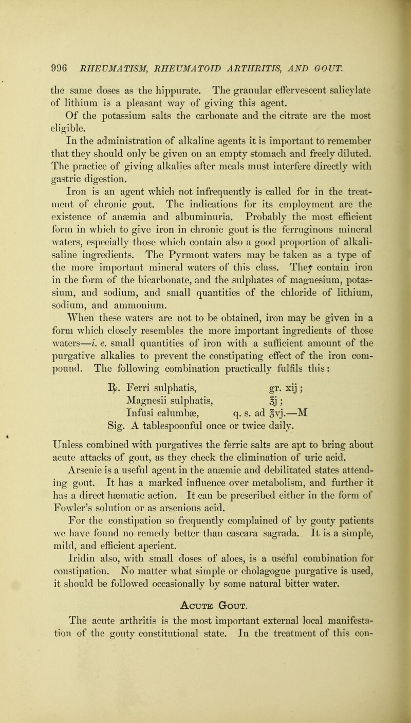 the same doses as the hippurate. The granular effervescent salicylate of lithium is a pleasant way of giving this agent. Of the potassium salts the carbonate and the citrate are the most eligible. In the administration of alkaline agents it is important to remember that they should only be given on an empty stomach and freely diluted. The practice of giving alkalies after meals must interfere directly with gastric digestion. Iron is an agent which not infrequently is called for in the treat- ment of chronic gout. The indications for its employment are the existence of anaemia and albuminuria. Probably the most efficient form in which to give iron in chronic gout is the ferruginous mineral waters, especially those which contain also a good proportion of alkali- saline ingredients. The Pyrmont waters may be taken as a type of the more important mineral waters of this class. They contain iron in the form of the bicarbonate, and the sulphates of magnesium, potas- sium, and sodium, and small quantities of the chloride of lithium, sodium, and ammonium. When these waters are not to be obtained, iron may be given in a form which closely resembles the more important ingredients of those waters—i. e. small quantities of iron with a sufficient amount of the purgative alkalies to prevent the constipating effect of the iron com- pound. The following combination practically fulfils this: Ify. Ferri sulphatis, gr. xij ; Magnesii sulphatis, 3j ; Infusi calumbse, q. s. ad gvj.—M Sig. A tablespoonful once or twice daily. Unless combined with purgatives the ferric salts are apt to bring about acute attacks of gout, as they check the elimination of uric acid. Arsenic is a useful agent in the ansemic and debilitated states attend- ing gout. It has a marked influence over metabolism, and further it has a direct haematic action. It can be prescribed either in the form of Fowler's solution or as arsenious acid. For the constipation so frequently complained of by gouty patients Ave have found no remedy better than cascara sagrada. It is a simple, mild, and efficient aperient. Iridin also, with small doses of aloes, is a useful combination for constipation. No matter what simple or cholagogue purgative is used, it should be followed occasionally by some natural bitter water. Acute Gout. The acute arthritis is the most important external local manifesta- tion of the gouty constitutional state. In the treatment of this con-