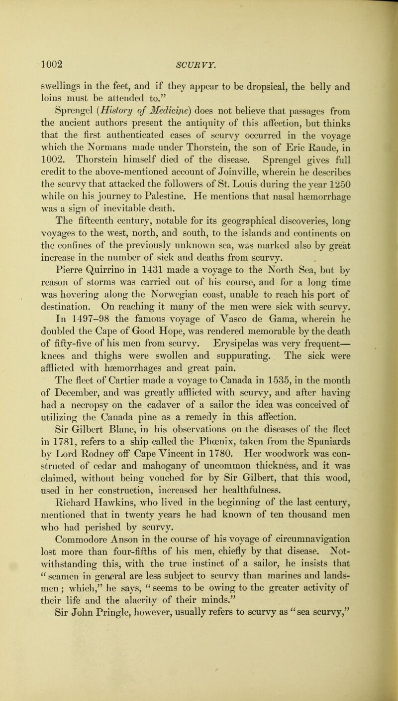 swellings in the feet, and if they appear to be dropsical, the belly and loins must be attended to. Sprengel (History of Medicine) does not believe that passages from the ancient authors present the antiquity of this affection, but thinks that the first authenticated cases of scurvy occurred in the voyage which the Normans made under Thorstein, the son of Eric Raude, in 1002. Thorstein himself died of the disease. Sprengel gives full credit to the above-mentioned account of Joinville, wherein he describes the scurvy that attacked the followers of St. Louis during the year 1250 while on his journey to Palestine. He mentions that nasal haemorrhage was a sign of inevitable death. The fifteenth century, notable for its geographical discoveries, long voyages to the west, north, and south, to the islands and continents on the confines of the previously unknown sea, was marked also by great increase in the number of sick and deaths from scurvy. Pierre Quirrino in 1431 made a voyage to the North Sea, but by reason of storms was carried out of his course, and for a long time was hovering along the Norwegian coast, unable to reach his port of destination. On reaching it many of the men were sick with scurvy. In 1497-98 the famous voyage of Vasco de Gama, wherein he doubled the Cape of Good Hope, was rendered memorable by the death of fifty-five of his men from scurvy. Erysipelas was very frequent— knees and thighs were swollen and suppurating. The sick were afflicted with haemorrhages and great pain. The fleet of Cartier made a voyage to Canada in 1535, in the month of December, and was greatly afflicted wTith scurvy, and after having had a necropsy on the cadaver of a sailor the idea was conceived of utilizing the Canada pine as a remedy in this affection. Sir Gilbert Blane, in his observations on the diseases of the fleet in 1781, refers to a ship called the Phoenix, taken from the Spaniards by Lord Rodney off Cape Vincent in 1780. Her woodwork was con- structed of cedar and mahogany of uncommon thickness, and it was claimed, without being vouched for by Sir Gilbert, that this wTood, used in her construction, increased her healthfulness. Richard Hawkins, who lived in the beginning of the last century, mentioned that in twenty years he had known of ten thousand men who had perished by scurvy. Commodore Anson in the course of his voyage of circumnavigation lost more than four-fifths of his men, chiefly by that disease. Not- withstanding this, wTith the true instinct of a sailor, he insists that  seamen in general are less subject to scurvy than marines and lands- men ; which/' he says,  seems to be owing to the greater activity of their life and the alacrity of their minds. Sir John Pringle, however, usually refers to scurvy as  sea scurvy,