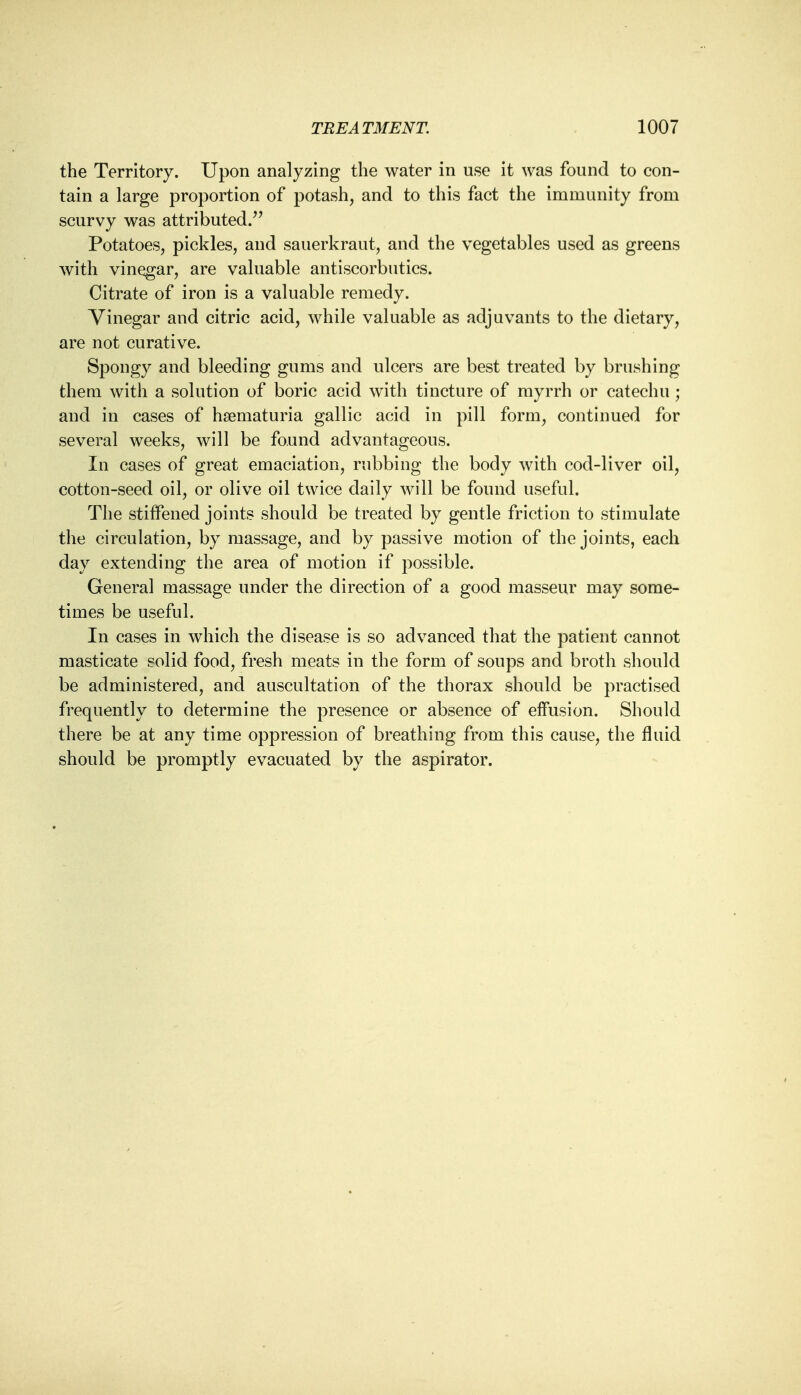 the Territory. Upon analyzing the water in use it was found to con- tain a large proportion of potash, and to this fact the immunity from scurvy was attributed. Potatoes, pickles, and sauerkraut, and the vegetables used as greens with vinegar, are valuable antiscorbutics. Citrate of iron is a valuable remedy. Vinegar and citric acid, while valuable as adjuvants to the dietary, are not curative. Spongy and bleeding gums and ulcers are best treated by brushing them with a solution of boric acid with tincture of myrrh or catechu; and in cases of hematuria gallic acid in pill form, continued for several weeks, will be found advantageous. In cases of great emaciation, rubbing the body with cod-liver oil, cotton-seed oil, or olive oil twice daily will be found useful. The stiffened joints should be treated by gentle friction to stimulate the circulation, by massage, and by passive motion of the joints, each day extending the area of motion if possible. General massage under the direction of a good masseur may some- times be useful. In cases in which the disease is so advanced that the patient cannot masticate solid food, fresh meats in the form of soups and broth should be administered, and auscultation of the thorax should be practised frequently to determine the presence or absence of effusion. Should there be at any time oppression of breathing from this cause, the fluid should be promptly evacuated by the aspirator.