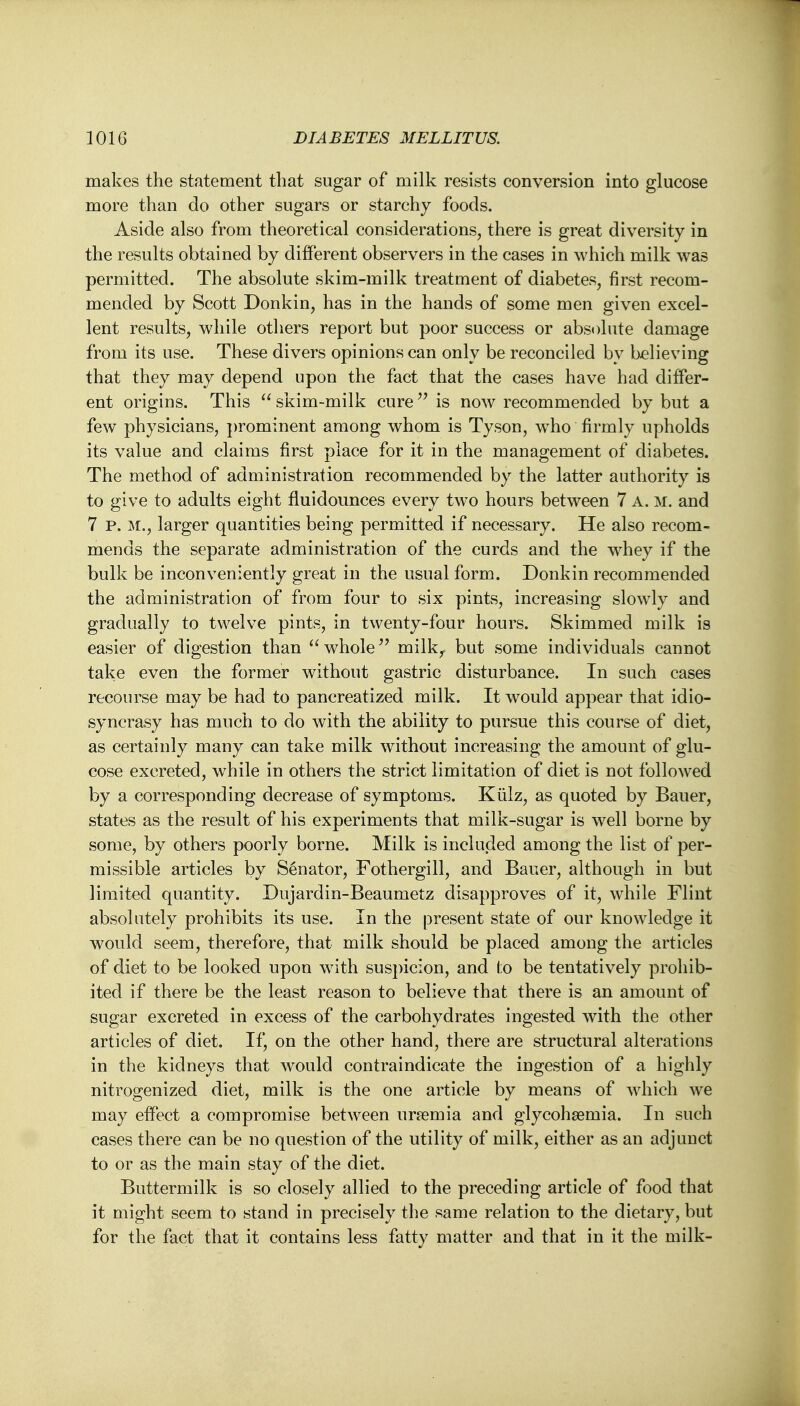 makes the statement that sugar of milk resists conversion into glucose more than do other sugars or starchy foods. Aside also from theoretical considerations, there is great diversity in the results obtained by different observers in the cases in which milk was permitted. The absolute skim-milk treatment of diabetes, first recom- mended by Scott Donkin, has in the hands of some men given excel- lent results, while others report but poor success or absolute damage from its use. These divers opinions can only be reconciled by believing that they may depend upon the fact that the cases have had differ- ent origins. This  skim-milk cure is now recommended by but a few physicians, prominent among whom is Tyson, who firmly upholds its value and claims first place for it in the management of diabetes. The method of administration recommended by the latter authority is to give to adults eight fluidounces every two hours between 7 A. m. and 7 P. M., larger quantities being permitted if necessary. He also recom- mends the separate administration of the curds and the whey if the bulk be inconveniently great in the usual form. Donkin recommended the administration of from four to six pints, increasing slowly and gradually to twelve pints, in twenty-four hours. Skimmed milk is easier of digestion than  whole milk, but some individuals cannot take even the former without gastric disturbance. In such cases recourse may be had to pancreatized milk. It would appear that idio- syncrasy has much to do with the ability to pursue this course of diet, as certainly many can take milk without increasing the amount of glu- cose excreted, while in others the strict limitation of diet is not followed by a corresponding decrease of symptoms. Kiilz, as quoted by Bauer, states as the result of his experiments that milk-sugar is well borne by some, by others poorly borne. Milk is included among the list of per- missible articles by Senator, Fothergill, and Bauer, although in but limited quantity. Dujardin-Beaumetz disapproves of it, while Flint absolutely prohibits its use. In the present state of our knowledge it would seem, therefore, that milk should be placed among the articles of diet to be looked upon with suspicion, and l;o be tentatively prohib- ited if there be the least reason to believe that there is an amount of sugar excreted in excess of the carbohydrates ingested with the other articles of diet. If* on the other hand, there are structural alterations in the kidneys that would contraindicate the ingestion of a highly nitrogenized diet, milk is the one article by means of which we may effect a compromise between uraemia and glycohaemia. In such cases there can be no question of the utility of milk, either as an adjunct to or as the main stay of the diet. Buttermilk is so closely allied to the preceding article of food that it might seem to stand in precisely the same relation to the dietary, but for the fact that it contains less fatty matter and that in it the milk-