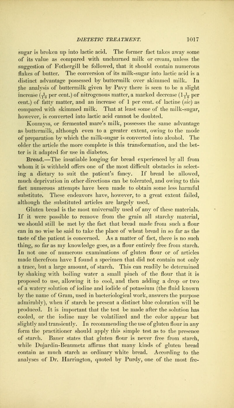 sugar is broken up into lactic acid. The former fact takes away some of its value as compared with unchurned milk or cream, unless the suggestion of Fothergill be followed, that it should contain numerous flakes of butter. The conversion of its milk-sugar into lactic acid is a distinct advantage possessed by buttermilk over skimmed milk. In the analysis of buttermilk given by Pavy there is seen to be a slight increase per cent.) of nitrogenous matter, a marked decrease (ly1^ per cent.) of fatty matter, and an increase of 1 per cent, of lactine (sic) as compared with skimmed milk. That at least some of the milk-sugar, however, is converted into lactic acid cannot be doubted. Koumyss, or fermented mare's milk, possesses the same advantage as buttermilk, although even to a greater extent, owing to the mode of preparation by which the milk-sugar is converted into alcohol. The older the article the more complete is this transformation, and the bet- ter is it adapted for use in diabetes. Bread.—The insatiable longing for bread experienced by all from whom it is withheld offers one of the most difficult obstacles in select- ing a dietary to suit the patient's fancy. If bread be allowed, much deprivation in other directions can be tolerated, and owing to this fact numerous attempts have been made to obtain some less harmful substitute. These endeavors have, however, to a great extent failed, although the substituted articles are largely used. Gluten bread is the most universally used of any of these materials. If it were possible to remove from the grain all starchy material, we should still be met by the fact that bread made from such a flour can in no wise be said to take the place of wheat bread in so far as the taste of the patient is concerned. As a matter of fact, there is no such thing, so far as my knowledge goes, as a flour entirely free from starch. In not one of numerous examinations of gluten flour or of articles made therefrom have I found a specimen that did not contain not only a trace, but a large amount, of starch. This can readily be determined by shaking with boiling water a small pinch of the flour that it is proposed to use, allowing it 'to cool, and then adding a drop or two of a watery solution of iodine and iodide of potassium (the fluid known by the name of Gram, used in bacteriological work, answers the purpose admirably), when if starch be present a distinct blue coloration will be produced. It is important that the test be made after the solution has cooled, or the iodine may be volatilized and the color appear but slightly and transiently. In recommending the use of gluten flour in any form the practitioner should apply this simple test as to the presence of starch. Bauer states that gluten flour is never free from starch, while Dujardin-Beaumetz affirms that many kinds of gluten bread contain as much starch as ordinary white bread. According to the analyses of Dr. Harrington, quoted by Purdy, one of the most fre-