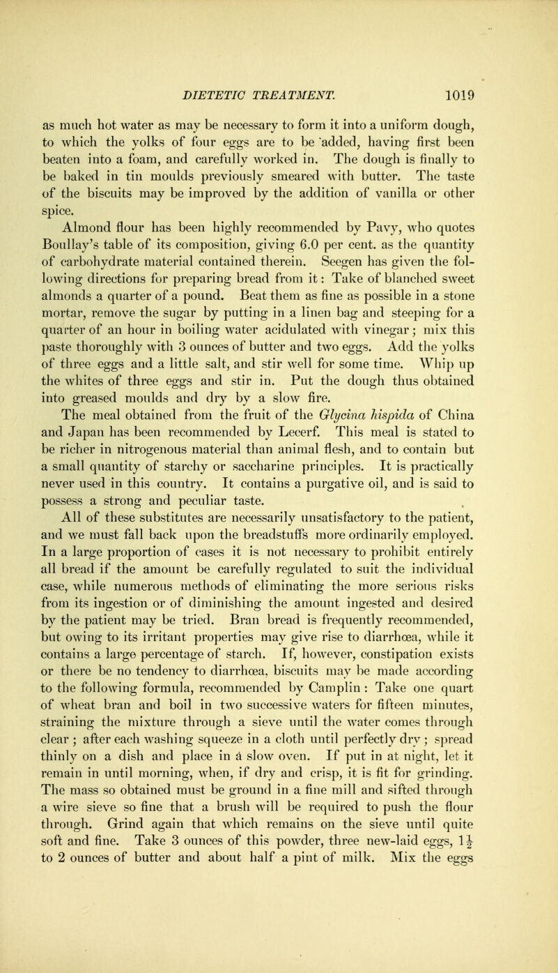 as much hot water as may be necessary to form it into a uniform dough, to which the yolks of four eggs are to be 'added, having first been beaten into a foam, and carefully worked in. The dough is finally to be baked in tin moulds previously smeared with butter. The taste of the biscuits may be improved by the addition of vanilla or other spice. Almond flour has been highly recommended by Pavy, who quotes Boullay's table of its composition, giving 6.0 per cent, as the quantity of carbohydrate material contained therein. Seegen has given the fol- lowing directions for preparing bread from it: Take of blanched sweet almonds a quarter of a pound. Beat them as fine as possible in a stone mortar, remove the sugar by putting in a linen bag and steeping for a quarter of an hour in boiling water acidulated with vinegar; mix this paste thoroughly with 3 ounces of butter and two eggs. Add the yolks of three eggs and a little salt, and stir well for some time. Whip up the whites of three eggs and stir in. Put the dough thus obtained into greased moulds and dry by a slow fire. The meal obtained from the fruit of the Glycina Mspida of China and Japan has been recommended by Lecerf. This meal is stated to be richer in nitrogenous material than animal flesh, and to contain but a small quantity of starchy or saccharine principles. It is practically never used in this country. It contains a purgative oil, and is said to possess a strong and peculiar taste. All of these substitutes are necessarily unsatisfactory to the patient, and we must fall back upon the breadstuffs more ordinarily employed. In a large proportion of cases it is not necessary to prohibit entirely all bread if the amount be carefully regulated to suit the individual case, while numerous methods of eliminating the more serious risks from its ingestion or of diminishing the amount ingested and desired by the patient may be tried. Bran bread is frequently recommended, but owing to its irritant properties may give rise to diarrhoea, while it contains a large percentage of starch. If, however, constipation exists or there be no tendency to diarrhoea, biscuits may be made according to the following formula, recommended by Camplin : Take one quart of wheat bran and boil in two successive waters for fifteen minutes, straining the mixture through a sieve until the water comes through clear ; after each washing squeeze in a cloth until perfectly dry ; spread thinly on a dish and place in a slow oven. If put in at night, let it remain in until morning, when, if dry and crisp, it is fit for grinding. The mass so obtained must be ground in a fine mill and sifted through a wire sieve so fine that a brush will be required to push the flour through. Grind again that which remains on the sieve until quite soft and fine. Take 3 ounces of this powder, three new-laid eggs, 1J to 2 ounces of butter and about half a pint of milk. Mix the eggs