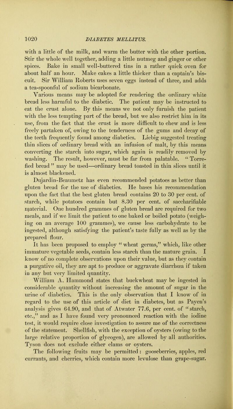 with a little of the milk, and warm the butter with the other portion. Stir the whole well together, adding a little nutmeg and ginger or other spices. Bake in small well-buttered tins in a rather quick oven for about half an hour. Make cakes a little thicker than a captain's bis- cuit. Sir William Roberts uses seven eggs instead of three, and adds a tea-spoonful of sodium bicarbonate. Various means may be adopted for rendering the ordinary white bread less harmful to the diabetic. The patient may be instructed to eat the crust alone. By this means we not only furnish the patient with the less tempting part of the bread, but we also restrict him in its use, from the fact that the crust is more difficult to chew and is less freely partaken of, owing to the tenderness of the gums and decay of the teeth frequently found among diabetics. Liebig suggested treating thin slices of ordinary bread with an infusion of malt, by this means converting the starch into sugar, which again is readily removed by washing. The result, however, must be far from palatable.  Torre- fied bread  may be used—ordinary bread toasted in thin slices until it is almost blackened. Dujardin-Beaumetz has even recommended potatoes as better than gluten bread for the use of diabetics. He bases his recommendation upon the fact that the best gluten bread contains 20 to 30 per cent, of starch, while potatoes contain but 8.30 per cent, of saccharifiable material. One hundred grammes of gluten bread are required for two meals, and if we limit the patient to one baked or boiled potato (weigh- ing on an average 100 grammes), we cause less carbohydrate to be ingested, although satisfying the patient's taste fully as well as by the prepared flour. It has been proposed to employ  wheat germs, which, like other immature vegetable seeds, contain less starch than the mature grain. I know of no complete observations upon their value, but as they contain a purgative oil, they are apt to produce or aggravate diarrhoea if taken in any but very limited quantity. William A. Hammond states that buckwheat may be ingested in considerable quantity without increasing the amount of sugar in the urine of diabetics. This is the only observation that I know of in regard to the use of this article of diet in diabetes, but as Payen's analysis gives 64.90, and that of Atwater 77.6, per cent, of  starch, etc./' and as I have found very pronounced reaction with the iodine test, it would require close investigation to assure me of the correctness of the statement. Shellfish, with the exception of oysters (owing to the large relative proportion of glycogen), are allowed by all authorities. Tyson does not exclude either clams or oysters. The following fruits may be permitted : gooseberries, apples, red currants, and cherries, which contain more levulose than grape-sugar.