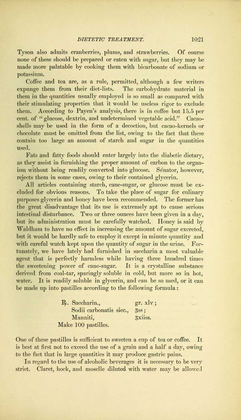 Tyson also admits cranberries, plums, and strawberries. Of course none of these should be prepared or eaten with sugar, but they may be made more palatable by cooking them with bicarbonate of sodium or potassium. Coffee and tea are, as a rule, permitted, although a few writers expunge them from their diet-lists. The carbohydrate material in them in the quantities usually employed is so small as compared with their stimulating properties that it would be useless rigor to exclude them. According to Payen's analysis, there is in coffee but 15.5 per cent, of  glucose, dextrin, and undetermined vegetable acid. Cacao- shells may be used in the form of a decoction, but cacao-kernels or chocolate must be omitted from the list, owing to the fact that these contain too large an amount of starch and sugar in the quantities used. Fats and fatty foods should enter largely into the diabetic dietary, as they assist in furnishing the proper amount of carbon to the organ- ism without being readily converted into glucose. Senator, howTever, rejects them in some cases, owing to their contained glycerin. All articles containing starch, cane-sugar, or glucose must be ex- cluded for obvious reasons. To take the place of sugar for culinary purposes glycerin and honey have been recommended. The former has the great disadvantage that its use is extremely apt to cause serious intestinal disturbance. Two or three ounces have been given in a clay, but its administration must be carefully watched. Honey is said by Waldham to have no effect in increasing the amount of sugar excreted, but it would be hardly safe to employ it except in minute quantity and with careful watch kept upon the quantity of sugar in the urine. For- tunately, we have lately had furnished in saccharin a most valuable agent that is perfectly harmless while having three hundred times the sweetening power of cane-sugar. It is a crystalline substance derived from coal-tar, sparingly soluble in cold, but more so in hot, water. It is readily soluble in glycerin, and can be so used, or it can be made up into pastilles according to the following formula: 1^. Saccharin., gr. xlv; Sodii carbonatis sice, 3ss; Manniti, 3xiiss. Make 100 pastilles. One of these pastilles is sufficient to sweeten a cup of tea or coffee. It is best at first not to exceed the use of a grain and a half a day, owing to the fact that in large quantities it may produce gastric pains. In regard to the use of alcoholic beverages it is necessary to be very strict. Claret, hock, and moselle diluted with water may be allowed