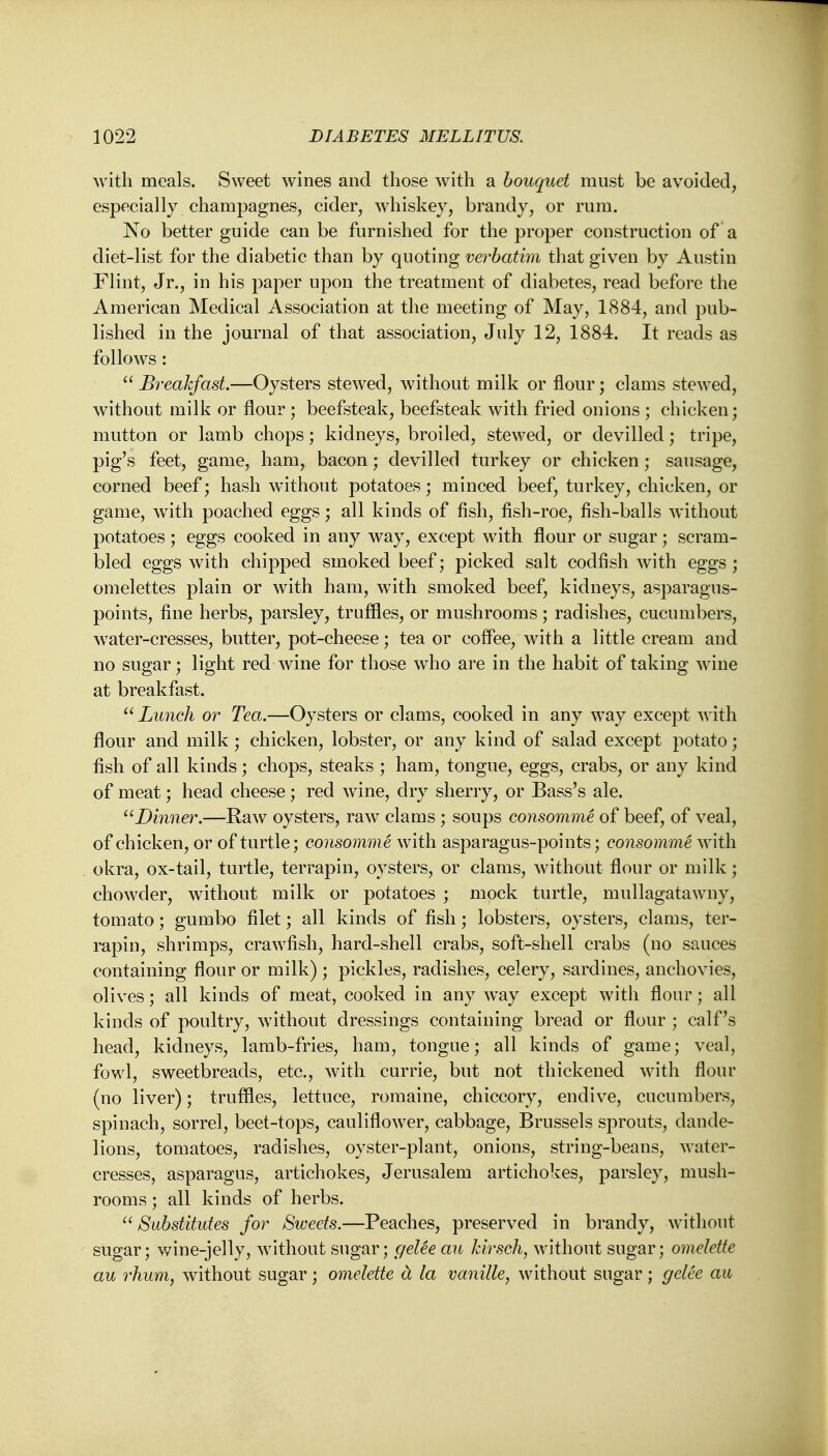 With meals. Sweet wines and those with a bouquet must be avoided, especially champagnes, cider, whiskey, brandy, or rum. No better guide can be furnished for the proper construction of a diet-list for the diabetic than by quoting verbatim that given by Austin Flint, Jr., in his paper upon the treatment of diabetes, read before the American Medical Association at the meeting of May, 1884, and pub- lished in the journal of that association, July 12, 1884. It reads as follows:  Breakfast.—Oysters stewed, without milk or flour; clams stewed, without milk or flour; beefsteak, beefsteak with fried onions ; chicken; mutton or lamb chops; kidneys, broiled, stewed, or devilled; tripe, pig's feet, game, ham, bacon; devilled turkey or chicken; sausage, corned beef; hash without potatoes; minced beef, turkey, chicken, or game, with poached eggs; all kinds of fish, fish-roe, fish-balls without potatoes; eggs cooked in any way, except with flour or sugar; scram- bled eggs with chipped smoked beef; picked salt codfish with eggs ; omelettes plain or with ham, with smoked beef, kidneys, asparagus- points, fine herbs, parsley, truffles, or mushrooms; radishes, cucumbers, water-cresses, butter, pot-cheese; tea or coffee, with a little cream and no sugar; light red wine for those who are in the habit of taking wine at breakfast.  Lunch or Tea.—Oysters or clams, cooked in any wTay except with flour and milk; chicken, lobster, or any kind of salad except potato; fish of all kinds; chops, steaks ; ham, tongue, eggs, crabs, or any kind of meat; head cheese; red wine, dry sherry, or Bass's ale. Dinner.—Raw oysters, raw clams ; soups consomme of beef, of veal, of chicken, or of turtle; consomme with asparagus-points; consomme with okra, ox-tail, turtle, terrapin, oysters, or clams, without flour or milk; chowder, without milk or potatoes ; mock turtle, mullagatawmy, tomato; gumbo filet; all kinds of fish; lobsters, oysters, clams, ter- rapin, shrimps, crawfish, hard-shell crabs, soft-shell crabs (no sauces containing flour or milk); pickles, radishes, celery, sardines, anchovies, olives; all kinds of meat, cooked in any way except with flour; all kinds of poultry, without dressings containing bread or flour ; calf's head, kidneys, lamb-fries, ham, tongue; all kinds of game; veal, fowl, sweetbreads, etc., with currie, but not thickened with flour (no liver); truffles, lettuce, romaine, chiccory, endive, cucumbers, spinach, sorrel, beet-tops, cauliflower, cabbage, Brussels sprouts, dande- lions, tomatoes, radishes, oyster-plant, onions, string-beans, water- cresses, asparagus, artichokes, Jerusalem artichokes, parsley, mush- rooms ; all kinds of herbs.  Substitutes for Sweets.—Peaches, preserved in brandy, without sugar; wine-jelly, without sugar; geUe an kirsch, without sugar; omelette au rhum, without sugar; omelette a la vanille, without sugar; gelee au