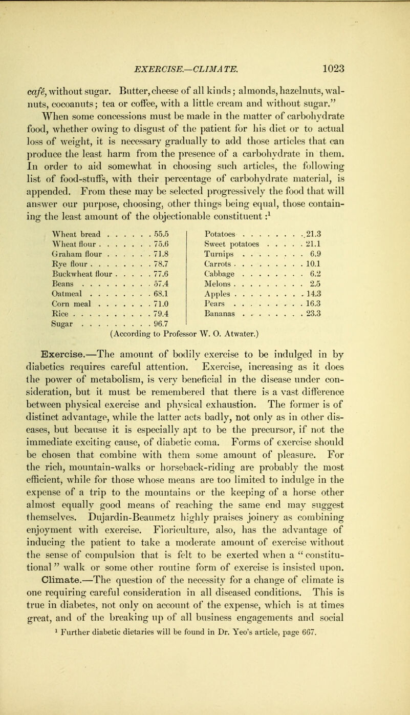 cafe, without sugar. Butter, cheese of all kinds; almonds, hazelnuts, wal- nuts, cocoanuts; tea or coffee, with a little cream and without sugar. When some concessions must be made in the matter of carbohydrate food, whether owing to disgust of the patient for his diet or to actual loss of weight, it is necessary gradually to add those articles that can produce the least harm from the presence of a carbohydrate in them. In order to aid somewhat in choosing such articles, the following list of food-stuffs, with their percentage of carbohydrate material, is appended. From these may be selected progressively the food that will answer our purpose, choosing, other things being equal, those contain- ing the least amount of the objectionable constituent•} Wheat bread . . . . . . 55.5 . . . 21.3 . . . 21.1 . . . 71.8 . . . 6.9 . . . 78.7 . , . 10.1 . . . 77.6 . . . 6.2 . . . 57.4 . . . 2.5 . . . 68.1 . . . 14.3 . . . 71.0 . . 79.4 . . 96.7 (According to Professor W. O. At water.) Exercise.—The amount of bodily exercise to be indulged in by diabetics requires careful attention. Exercise, increasing as it does the power of metabolism, is very beneficial in the disease under con- sideration, but it must be remembered that there is a vast difference between physical exercise and physical exhaustion. The former is of distinct advantage, while the latter acts badly, not only as in other dis- eases, but because it is especially apt to be the precursor, if not the immediate exciting cause, of diabetic coma. Forms of exercise should be chosen that combine with them some amount of pleasure. For the rich, mountain-walks or horseback-riding are probably the most efficient, while for those whose means are too limited to indulge in the expense of a trip to the mountains or the keeping of a horse other almost equally good means of reaching the same end may suggest themselves. Dujardin-Beaumetz highly praises joinery as combining enjoyment with exercise. Floriculture, also, has the advantage of inducing the patient to take a moderate amount of exercise without the sense of compulsion that is felt to be exerted when a  constitu- tional  walk or some other routine form of exercise is insisted upon. Climate.—The question of the necessity for a change of climate is one requiring careful consideration in all diseased conditions. This is true in diabetes, not only on account of the expense, which is at times great, and of the breaking up of all business engagements and social 1 Further diabetic dietaries will be found in Dr. Yeo's article, page 667.