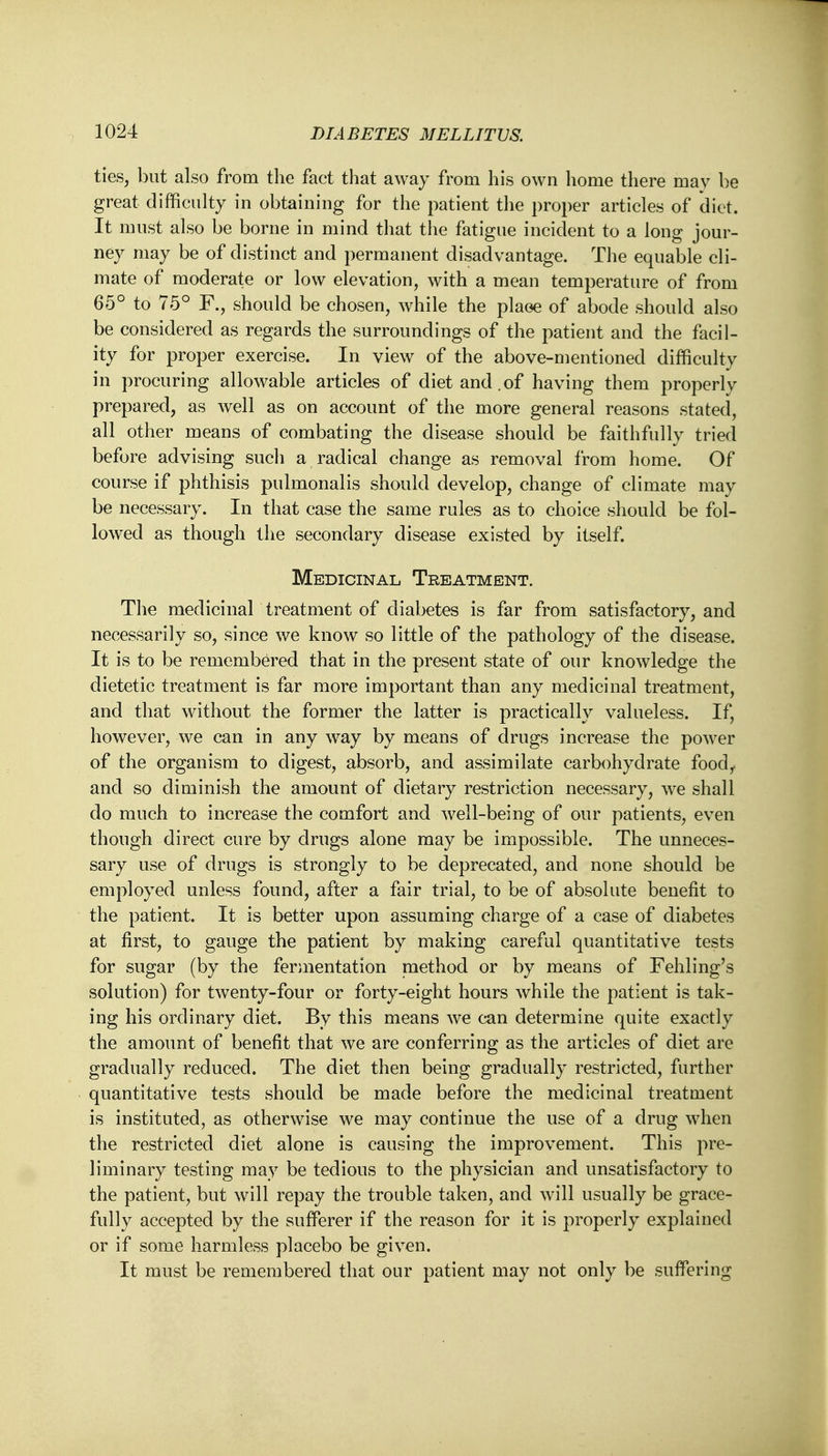 ties, but also from the fact that away from his own home there may be great difficulty in obtaining for the patient the proper articles of diet. It must also be borne in mind that the fatigue incident to a long jour- ney may be of distinct and permanent disadvantage. The equable cli- mate of moderate or low elevation, with a mean temperature of from 65° to 75° F., should be chosen, while the plaoe of abode should also be considered as regards the surroundings of the patient and the facil- ity for proper exercise. In view of the above-mentioned difficulty in procuring allowable articles of diet and.of having them properly prepared, as well as on account of the more general reasons stated, all other means of combating the disease should be faithfully tried before advising such a radical change as removal from home. Of course if phthisis pulmonalis should develop, change of climate may be necessary. In that case the same rules as to choice should be fol- lowed as though the secondary disease existed by itself. Medicinal Treatment. The medicinal treatment of diabetes is far from satisfactory, and necessarily so, since we know so little of the pathology of the disease. It is to be remembered that in the present state of our knowledge the dietetic treatment is far more important than any medicinal treatment, and that without the former the latter is practically valueless. If, however, we can in any way by means of drugs increase the power of the organism to digest, absorb, and assimilate carbohydrate foodr and so diminish the amount of dietary restriction necessary, wre shall do much to increase the comfort and well-being of our patients, even though direct cure by drugs alone may be impossible. The unneces- sary use of drugs is strongly to be deprecated, and none should be employed unless found, after a fair trial, to be of absolute benefit to the patient. It is better upon assuming charge of a case of diabetes at first, to gauge the patient by making careful quantitative tests for sugar (by the fermentation method or by means of Fehling's solution) for twenty-four or forty-eight hours while the patient is tak- ing his ordinary diet. By this means we can determine quite exactly the amount of benefit that we are conferring as the articles of diet are gradually reduced. The diet then being gradually restricted, further quantitative tests should be made before the medicinal treatment is instituted, as otherwise we may continue the use of a drug when the restricted diet alone is causing the improvement. This pre- liminary testing may be tedious to the physician and unsatisfactory to the patient, but will repay the trouble taken, and will usually be grace- fully accepted by the sufferer if the reason for it is properly explained or if some harmless placebo be given. It must be remembered that oar patient may not only be suffering