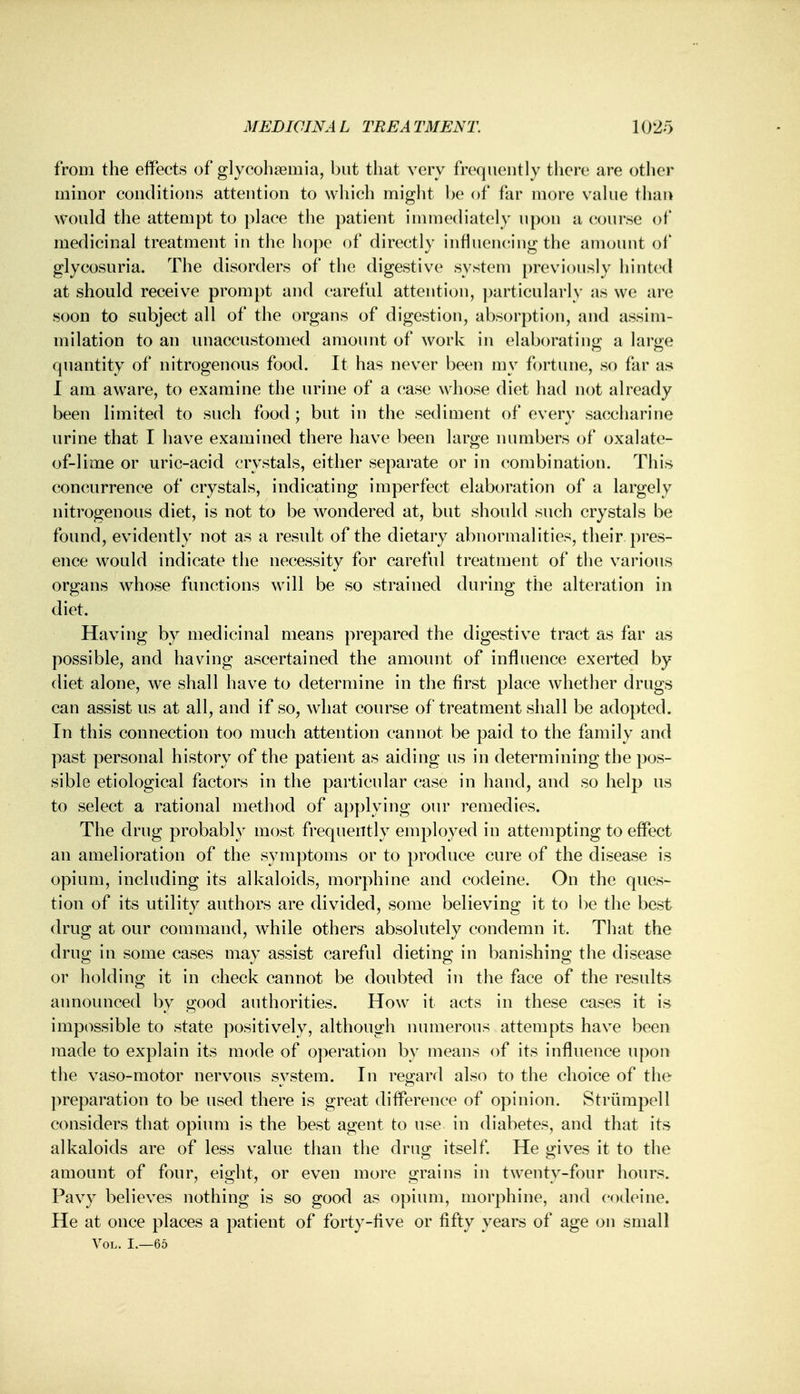 from the effects of glycohsemia, but that very frequently there are other minor conditions attention to which might be of far more value than Would the attempt to place the patient immediately upon a course of medicinal treatment in the hope of directly influencing the amount of glycosuria. The disorders of the digestive system previously hinted at should receive prompt and careful attention, particularly as we are soon to subject all of the organs of digestion, absorption, and assim- milation to an unaccustomed amount of work in elaborating a large quantity of nitrogenous food. It has never been my fortune, so far as I am aware, to examine the urine of a case whose diet had not already been limited to such food ; but in the sediment of every saccharine urine that I have examined there have been large numbers of oxalate- of-lime or uric-acid crystals, either separate or in combination. This concurrence of crystals, indicating imperfect elaboration of a largely nitrogenous diet, is not to be wondered at, but should such crystals be found, evidently not as a result of the dietary abnormalities, their pres- ence would indicate the necessity for careful treatment of the various organs whose functions will be so strained during the alteration in diet. Having by medicinal means prepared the digestive tract as far as possible, and having ascertained the amount of influence exerted by diet alone, we shall have to determine in the first place whether drugs can assist us at all, and if so, what course of treatment shall be adopted. In this connection too much attention cannot be paid to the family and past personal history of the patient as aiding us in determining the pos- sible etiological factors in the particular case in hand, and so help us to select a rational method of applying our remedies. The drug probably most frequently employed in attempting to effect an amelioration of the symptoms or to produce cure of the disease is opium, including its alkaloids, morphine and codeine. On the ques- tion of its utility authors are divided, some believing it to be the best drug at our command, while others absolutely condemn it. That the drug in some cases may assist careful dieting in banishing the disease or holding it in check cannot be doubted in the face of the results announced by good authorities. How it acts in these cases it is impossible to state positively, although numerous attempts have been made to explain its mode of operation by means of its influence upon the vaso-motor nervous system. In regard also to the choice of the preparation to be used there is great difference of opinion. Striimpell considers that opium is the best agent to use in diabetes, and that its alkaloids are of less value than the drug itself. He gives it to the amount of four, eight, or even more grains in twenty-four hours. Pavy believes nothing is so good as opium, morphine, and codeine. He at once places a patient of forty-five or fifty years of age on small Vol. I.—65