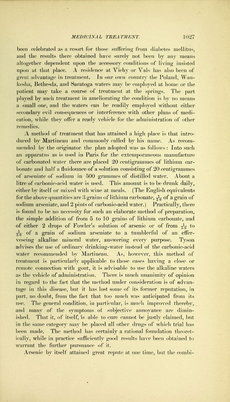 been celebrated as a resort fur those suffering from diabetes mellitus, and the results there obtained have surely not been by any means altogether dependent upon the accessory conditions of living insisted upon at that place. A residence at Vichy or Vals has also been of great advantage in treatment. In our own country the Poland, Wau- kesha, Bethesda, and Saratoga waters may be employed at home or the patient may take a course of treatment at the springs. The part played by such treatment in ameliorating the condition is by no means a small one, and the waters can be readily employed without either secondary evil consequences or interference with other plans of medi- cation, while they offer a ready vehicle for the administration of other remedies. A method of treatment that has attained a high place is that intro- duced by Martineau and commonly called by his name. As recom- mended by the originator the plan adopted was as follows : Into such an apparatus as is used in Paris for the extemporaneous manufacture of carbonated water there are placed 20 centigrammes of lithium car- bonate and half a fluidounce of a solution consisting of 20 centigrammes of arseniate of sodium in 500 grammes of distilled water. About a litre of carbonic-acid water is used. This amount is to be drunk daily, either by itself or mixed with wine at meals. (The English equivalents for the above quantities are 3 grains of lithium carbonate, ^ of a grain of sodium arseniate, and 2 pints of carbonic-acid water.) Practically, there is found to be no necessity for such an elaborate method of preparation, the simple addition of from 5 to 10 grains of lithium carbonate, and of either 2 drops of Fowler's solution of arsenic or of from ^ to 3*^ of a grain of sodium arseniate to a tumblerful of an effer- vescing alkaline mineral water, answering every purpose. Tyson advises the use of ordinary drinking-water instead of the carbonic-acid water recommended by Martineau. As, however, this method of treatment is particularly applicable to those cases having a close or remote connection with gout, it is advisable to use the alkaline waters as the vehicle of administration. There is much unanimity of opinion in regard to the fact that the method under consideration is of advan- tage in this disease, but it has lost some of its former reputation, in part, no doubt, from the fact that too much was anticipated from its use. The general condition, in particular, is much improved thereby, and many of the symptoms of subjective annoyance are dimin- ished. That it, of itself, is able to cure cannot be justly claimed, but in the same category may be placed all other drugs of which trial has been made. The method has certainly a rational foundation theoret- ically, while in practice sufficiently good results have been obtained to warrant the further pursuance of it. Arsenic by itself attained great repute at one time, but the combi-