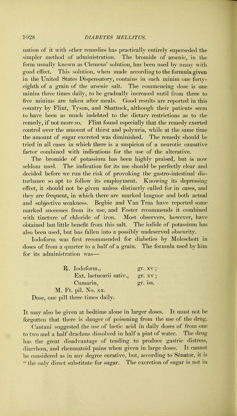 nation of it with other remedies has practically entirely superseded the simpler method of administration. The bromide of arsenic, in the form usually known as Clemens' solution, has been used by many with good effect. This solution, when made according to the formula given in the United States Dispensatory, contains in each minim one forty- eighth of a grain of the arsenic salt. The commencing dose is one minim three times daily, to be gradually increased until from three to five minims are taken after meals. Good results are reported in this country by Flint, Tyson, and Shattuck, although their patients seem to have been as much indebted to the dietary restrictions as to the remedy, if not more so. Flint found especially that the remedy exerted control over the amount of thirst and polyuria, while at the same time the amount of sugar excreted was diminished. The remedy should be tried in all cases in which there is a suspicion of a neurotic causative factor combined with indications for the use of the alterative. The bromide of potassium has been highly praised, but is now seldom used. The indication for its use should be perfectly clear and decided before we run the risk of provoking the gastro-intestinal dis- turbance so apt to follow its employment. Knowing its depressing effect, it should not be given unless distinctly called for in cases, and they are frequent, in which there are marked languor and both actual and subjective weakness. Begbie and Van Traa have reported some marked successes from its use, and Foster recommends it combined with tincture of chloride of iron. Most observers, however, have obtained but little benefit from this salt. The iodide of potassium has also been used, but has fallen into a possibly undeserved obscurity. Iodoform was first recommended for diabetics by Moleschott in doses of from a quarter to a half of a grain. The formula used by him for its administration was— 1^. Iodoform., gr. xv ; Ext. lactucarii sativ., gr. xv ; Cumarin, gr. iss. M. Ft. pil. No. xx. Dose, one pill three times daily. It may also be given at bedtime alone in larger doses. It must not be forgotten that there is danger of poisoning from the use of the drug. Cantani suggested the use of lactic acid in daily doses of from one to two and a half drachms dissolved in half a pint of water. The drug has the great disadvantage of tending to produce gastric distress, diarrhoea, and rheumatoid pains when given in large doses. It cannot be considered as in any degree curative, but, according to Senator, it is the only direct substitute for sugar. The excretion of sugar is not in