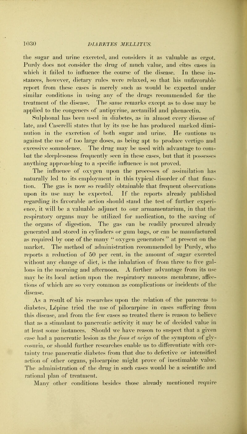 the sugar and urine excreted, and considers it as valuable as ergot. Purdy does not consider the drug of much value, and cites cases in which it failed to influence the course of the disease. In these in- stances, however, dietary rules were relaxed, so that his unfavorable report from these cases is merely such as would be expected under similar conditions in using any of the drugs recommended for the treatment of the disease. The same remarks except as to dose may be applied to the congeners of antipyrine, acetanilid and phenacetin. Sulphonal has been used in diabetes, as in almost every disease of late, and Caserelli states that by its use he has produced marked dimi- nution in the excretion of both sugar and urine. He cautions us against the use of too large doses, as being apt to produce vertigo and excessive somnolence. The drug may be used with advantage to com- bat the sleeplessness frequently seen in these cases, but that it possesses anything approaching to a specific influence is not proved. The influence of oxygen upon the processes of assimilation has naturally led to its employment in this typical disorder of that func- tion. The gas is now so readily obtainable that frequent observations upon its use may be expected. If the reports already published regarding its favorable action should stand the test of further experi- ence, it will be a valuable adjunct to our armamentarium, in that the respiratory organs may be utilized for medication, to the saving of the organs of digestion. The gas can be readily procured already generated and stored in cylinders or gum bags, or can be manufactured as required by one of the many  oxygen generators at present on the market. The method of administration recommended by Purdy, who reports a reduction of 50 per cent, in the amount of sugar excreted without any change of diet, is the inhalation of from three to five gal- lons in the morning and afternoon. A further advantage from its use may be its local action upon the respiratory mucous membrane, affec- tions of which are so very common as complications or incidents of the disease. As a result of his researches upon the relation of the pancreas to diabetes, Lepine tried the use of pilocarpine in cases suffering from this disease, and from the few cases so treated there is reason to believe that as a stimulant to pancreatic activity it may be of decided value in at least some instances. Should we have reason to suspect that a given case had a pancreatic lesion as the fom ct origo of the symptom of gly- cosuria, or should further researches enable us to differentiate with cer- tainty true pancreatic diabetes from that clue to defective or intensified action of other organs, pilocarpine might prove of inestimable value. The administration of the drug in such cases would be a scientific and rational plan of treatment. Many other conditions besides those already mentioned require