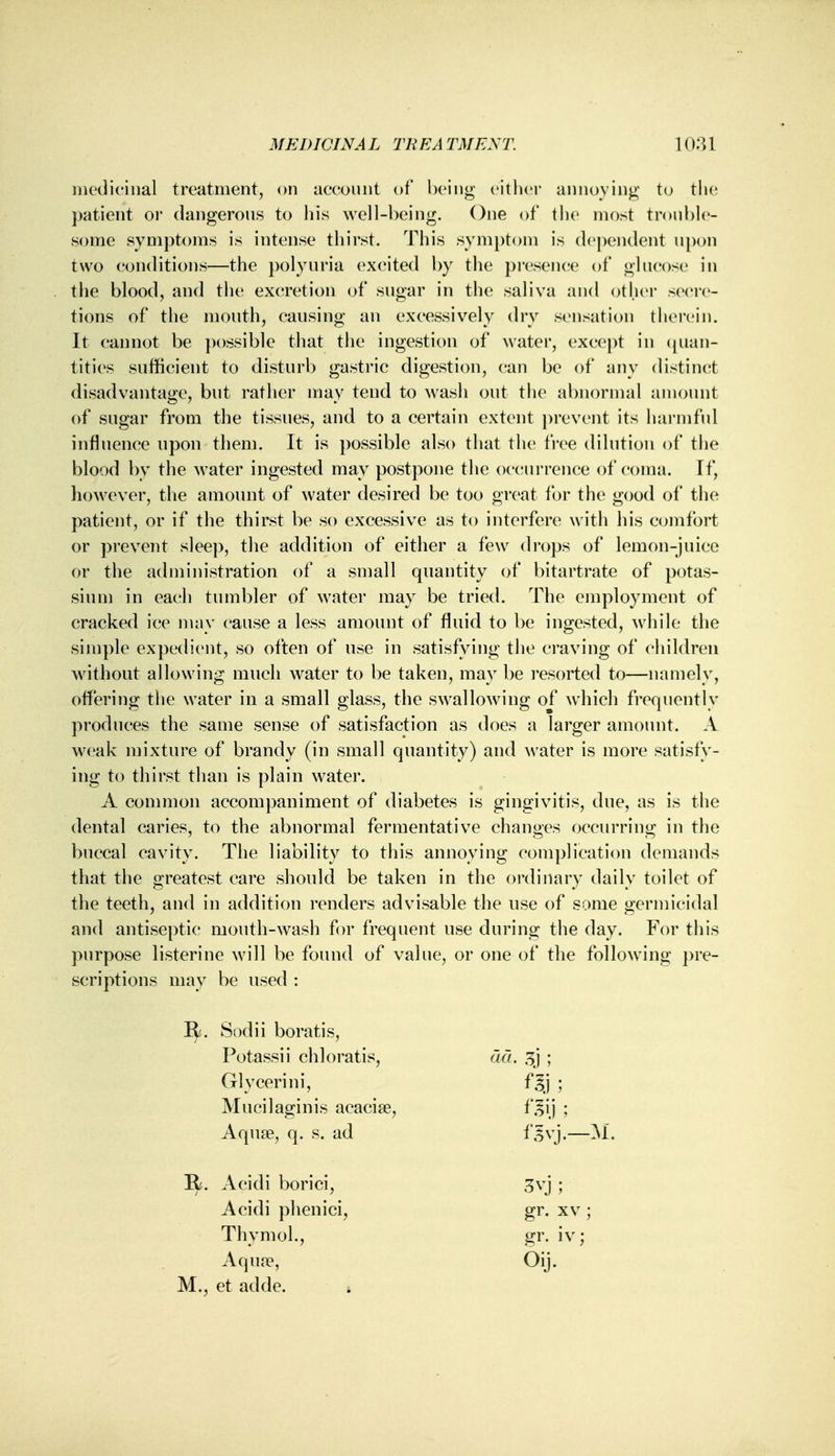 medicinal treatment, on account of being either annoying to the patient or dangerous to his well-being. One of tlie most trouble- some symptoms is intense thirst. This symptom is dependent upon two conditions—the polyuria excited by the presence of glucose in the blood, and the excretion of sugar in the saliva and other secre- tions of the mouth, causing an excessively dry sensation therein. It cannot be possible that the ingestion of water, except in quan- tities sufficient to disturb gastric digestion, can be of any distinct disadvantage, but rather may tend to wash out the abnormal amount of sugar from the tissues, and to a certain extent prevent its harmful influence upon them. It is possible also that the free dilution of the blood by the water ingested may postpone the occurrence of coma. If, however, the amount of water desired be too great for the good of the patient, or if the thirst be so excessive as to interfere with his comfort or prevent sleep, the addition of either a few drops of lemon-juice or the administration of a small quantity of bitartrate of potas- sium in each tumbler of water may be tried. The employment of cracked ice may cause a less amount of fluid to be ingested, while the simple expedient, so often of use in satisfying the craving of children without allowing much water to be taken, may be resorted to—namely, offering the water in a small glass, the swallowing of which frequently produces the same sense of satisfaction as does a larger amount. A weak mixture of brandy (in small quantity) and water is more satisfy- ing to thirst than is plain water. A common accompaniment of diabetes is gingivitis, due, as is the dental caries, to the abnormal fermentative changes occurring in the buccal cavity. The liability to this annoying complication demands that the greatest care should be taken in the ordinary daily toilet of the teeth, and in addition renders advisable the use of some germicidal and antiseptic mouth-wash for frequent use during the day. For this purpose listerine will be found of value, or one of the following pre- scriptions may be used : 1^. Sodii boratis, Potassii chloratis, act. 3j ; Glycerini, f^j ; Mucilaginis acacia?, f^ij ; Aqua?, q. s. ad I*,5vj.—M. II. Acidi borici, 3yj ; Acidi phenici, gr. xv ; Thymol., gr. iv; Aqua?, Oij. M., et adde.