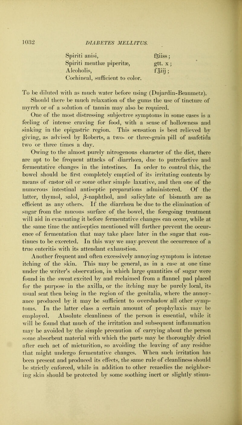 Spiriti anisi, feiiss; Spiriti menthse piperita?, gtt. x ; Alcohol is, fgiij ; Cochineal, sufficient to color. To be diluted with as much water before using (Dujardin-Beaumetz). Should there be much relaxation of the gums the use of tincture of myrrh or of a solution of tannin may also be required. One of the most distressing subjective symptoms in some cases is a feeling of intense craving for food, with a sense of hollowness and sinking in the epigastric region. This sensation is best relieved bv giving, as advised by Roberts, a two- or three-grain pill of asafetida two or three times a day. Owing to the almost purely nitrogenous character of the diet, there are apt to be frequent attacks of diarrhoea, due to putrefactive and fermentative changes in the intestines. In order to control this, the bowel should be first completely emptied of its irritating contents by means of castor oil or some other simple laxative, and then one of the numerous intestinal antiseptic preparations administered. Of the latter, thymol, salol, /3-naphthol, and salicylate of bismuth are as efficient as any others. If the diarrhoea be due to the elimination of sugar from the mucous surface of the bowel, the foregoing treatment will aid in evacuating it before fermentative changes can occur, while at the same time the antiseptics mentioned will further prevent the occur- ence of fermentation that may take place later in the sugar that con- tinues to be excreted. In this way we may prevent the occurrence of a true enteritis with its attendant exhaustion. Another frequent and often excessively annoying symptom is intense itching of the skin. This may be general, as in a case at one time under the writer's observation, in which large quantities of sugar were found in the sweat excited by and reclaimed from a flannel pad placed for the purpose in the axilla, or the itching may be purely local, its usual seat then being in the region of the genitalia, where the annoy- ance produced by it may be sufficient to overshadow all other symp- toms. In the latter class a certain amount of prophylaxis may be employed. Absolute cleanliness of the person is essential, while it will be found that much of the irritation and subsequent inflammation may be avoided by the simple precaution of carrying about the person some absorbent material with which the parts may be thoroughly dried after each act of micturition, so avoiding the leaving of any residue that might undergo fermentative changes. When such irritation has been present and produced its effects, the same rule of cleanliness should be strictly enforced, while in addition to other remedies the neighbor- ing skin should be protected by some soothing inert or slightly stimu-