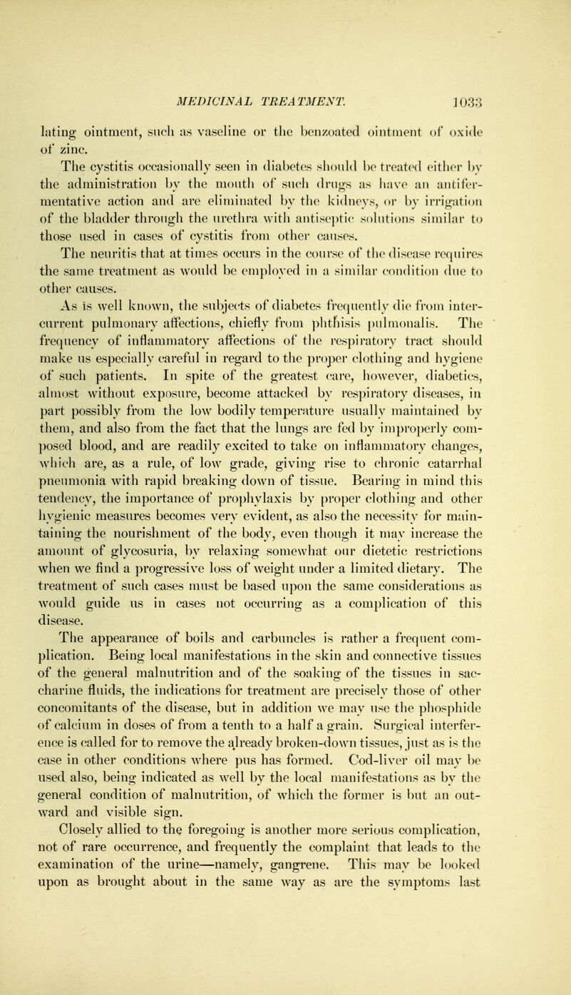 lating ointment, such as vaseline or the benzoated ointment of oxide of zinc. The cystitis occasionally seen in diabetes should be treated either by the administration by the mouth of such drugs as have an an ti fer- mentative action and are eliminated by the kidneys, or by irrigation of the bladder through the urethra with antiseptic solutions similar to those used in cases of cystitis from other causes. The neuritis that at times occurs in the course of the disease requires the same treatment as would be employed in a similar condition due to other causes. As is well known, the subjects of diabetes frequently die from inter- current pulmonary affections, chiefly from phthisis pulmonalis. The frequency of inflammatory affections of the respiratory tract should make us especially careful in regard to the proper clothing and hygiene of such patients. In spite of the greatest care, however, diabetics, almost without exposure, become attacked by respiratory diseases, in part possibly from the low bodily temperature usually maintained by them, and also from the fact that the lungs are fed by improperly com- posed blood, and are readily excited to take on inflammatory changes, which are, as a rule, of low grade, giving rise to chronic catarrhal pneumonia with rapid breaking down of tissue. Bearing in mind this tendency, the importance of prophylaxis by proper clothing and other hygienic measures becomes very evident, as also the necessity for main- taining the nourishment of the body, even though it may increase the amount of glycosuria, by relaxing somewhat our dietetic restrictions when we find a progressive loss of weight under a limited dietary. The treatment of such cases must be based upon the same considerations as would guide us in cases not occurring as a complication of this disease. The appearance of boils and carbuncles is rather a frequent com- plication. Being local manifestations in the skin and connective tissues of the general malnutrition and of the soaking of the tissues in sac- charine fluids, the indications for treatment are precisely those of other concomitants of the disease, but in addition we may use the phosphide of calcium in doses of from a tenth to a half a grain. Surgical interfer- ence is (;alled for to remove the already broken-down tissues, just as is the case in other conditions where pus has formed. Cod-liver oil may be used also, being indicated as well by the local manifestations as by the general condition of malnutrition, of which the former is but an out- ward and visible sign. Closely allied to the foregoing is another more serious complication, not of rare occurrence, and frequently the complaint that leads to the examination of the urine—namely, gangrene. This may be looked upon as brought about in the same way as are the symptoms last