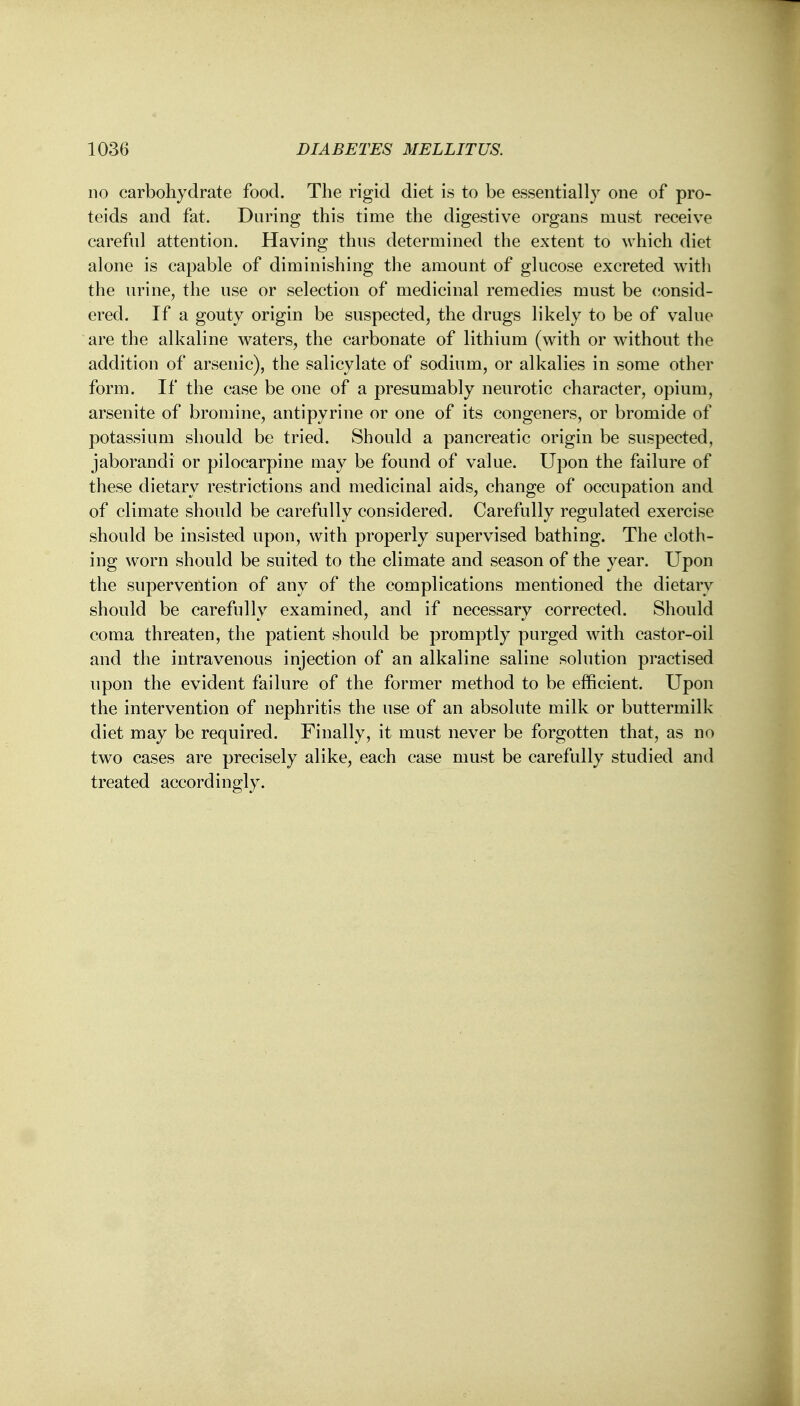 no carbohydrate food. The rigid diet is to be essentially one of pro- teids and fat. During this time the digestive organs must receive careful attention. Having thus determined the extent to which diet alone is capable of diminishing the amount of glucose excreted with the urine, the use or selection of medicinal remedies must be consid- ered. If a gouty origin be suspected, the drugs likely to be of value are the alkaline waters, the carbonate of lithium (with or without the addition of arsenic), the salicylate of sodium, or alkalies in some other form. If the case be one of a presumably neurotic character, opium, arsenite of bromine, antipyrine or one of its congeners, or bromide of potassium should be tried. Should a pancreatic origin be suspected, jaborandi or pilocarpine may be found of value. Upon the failure of these dietary restrictions and medicinal aids, change of occupation and of climate should be carefully considered. Carefully regulated exercise should be insisted upon, with properly supervised bathing. The cloth- ing worn should be suited to the climate and season of the year. Upon the supervention of any of the complications mentioned the dietary should be carefully examined, and if necessary corrected. Should coma threaten, the patient should be promptly purged with castor-oil and the intravenous injection of an alkaline saline solution practised upon the evident failure of the former method to be efficient. Upon the intervention of nephritis the use of an absolute milk or buttermilk diet may be required. Finally, it must never be forgotten that, as no two cases are precisely alike, each case must be carefully studied and treated accordingly.