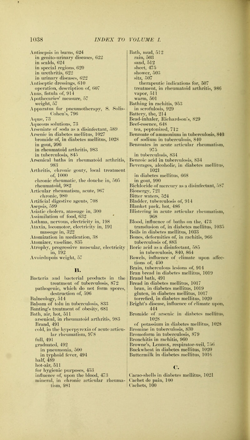 Antisepsis in burns, 624 in genitourinary diseases, 622 in scalds, 624 in special regions, 620 in urethritis, 622 in urinary diseases, 622 Antiseptic dressings, 610 operation, description of, 607 Anus, fistula of, 914 Apothecaries' measure, 57 weight, 57 Apparatus for pneumotherapy, S. Solis- ('ohen's, 796 Aqua1, 73 Aqueous solutions, 73 Arseniate of soda as a disinfectant, 589 Arsenic in diabetes mellitus, 1027 bromide of, in diabetes mellitus, 1028 in gout, 996 in rheumatoid arthritis, 983 in tuberculosis, 845 Arsenical baths in rheumatoid arthritis, 983 Arthritis, chronic gouty, local treatment of, 1000 chronic rheumatic, the douche in, 505 rheumatoid, 982 Articular rheumatism, acute, 967 chronic, 980 Artificial digestive agents, 708 Asepsis, 599 Asiatic cholera, massage in, 300 Assimilation of food, 632 Asthma, nervous, electricity in, 198 Ataxia, locomotor, electricity in, 191 massage in, 322 Atomization in medication, 38 Atomizer, vaseline, 835 Atrophv, progressive muscular, electricity  in, 192 Avoirdupois weight, 57 B. Bacteria and bacterial products in the treatment of tuberculosis, 872 pathogenic, which do not form spores, destruction of, 596 Balneology, 514 Balsam of tolu in tuberculosis, 833 Banting's treatment of obesity, 681 Bath, air, hot, 511 arsenical, in rheumatoid arthritis, 983 Brand, 491 cold, in the hyperpyrexia of acute articu- lar rheumatism, 978 full, 491 graduated, 492 in pneumonia, 500 in typhoid fever, 494 half, 489 hot-air, 511 for hygienic purposes, 453 influence of, upon the blood, 473 mineral, in chronic articular rheuma- tism, 981 Bath, mud, 512 rain, 503 sand, 512 sheet, 475 shower, 503 sitz, 507 therapeutic indications for, 507 treatment, in rheumatoid arthritis, 986 vapor, 511 warm, 501 Bathing in rachitis, 953 in scrofulosis, 929 Battery, the, 214 Bead-inhaler, Richardson's, 829 Beef-essence, 648 tea, peptonized, 712 Benzoate of ammonium in tuberculosis, 840 of sodium in tuberculosis, 840 ] Benzoates in acute articular rheumatism, 975 i in tuberculosis, 834 I Benzoic acid in tuberculosis, 834 Beverages, alcoholic, in diabetes mellitus, ~ 1021 in diabetes mellitus, 668 j in gout, 990 Bichloride of mercury as a disinfectant, 587 - Bionergy, 721 j Bitter waters, 524 i Bladder, tuberculosis of, 914 : Blanket pack, hot, 486 Blistering in acute articular rheumatism, 968 Blood, influence of baths on the, 473 transfusion of, in diabetes mellitus, 1035 Boils in diabetes mellitus, 1033 Bones, deformities of, in rachitis, 960 tuberculosis of, 883 Boric acid as a disinfectant, 585 in tuberculosis, 840, 864 Bowels, influence of climate upon affec- tions of, 450 Brain, tuberculous lesions of, 914 Bran bread in diabetes mellitus, 1019 Brand bath, 491 Bread in diabetes mellitus, 1017 bran, in diabetes mellitus, 1019 gluten, in diabetes mellitus, 1017 torrefied, in diabetes mellitus, 1020 Bright's disease, influence of climate upon, 444 Bromide of arsenic in diabetes mellitus, 1028 of potassium in diabetes mellitus, 1028 Bromine in tuberculosis, 830 Bromoform in tuberculosis, 879 Bronchitis in rachitis, 960 Browne's, Lennox, respirator-veil, 756 Buckwheat in diabetes mellitus, 1020 Buttermilk in diabetes mellitus, 1016 C. Cacao-shells in diabetes mellitus, 1021 ('achet de pain, 100 Cachets, 100